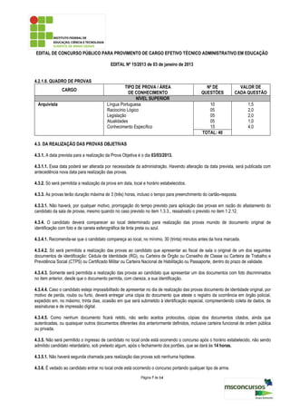 EDITAL DE CONCURSO PÚBLICO PARA PROVIMENTO DE CARGO EFETIVO TÉCNICO ADMINISTRATIVO EM EDUCAÇÃO

                                           EDITAL Nº 15/2013 de 03 de janeiro de 2013


4.2.1.8. QUADRO DE PROVAS
                                                   TIPO DE PROVA / ÁREA                        Nº DE             VALOR DE
               CARGO
                                                     DE CONHECIMENTO                         QUESTÕES          CADA QUESTÃO
                                                         NÍVEL SUPERIOR
 Arquivista                              Língua Portuguesa                                      10                     1,5
                                         Raciocínio Lógico                                      05                     2,0
                                         Legislação                                             05                     2,0
                                         Atualidades                                            05                     1,0
                                         Conhecimento Específico                                15                     4,0
                                                                                             TOTAL: 40

4.3. DA REALIZAÇÃO DAS PROVAS OBJETIVAS

4.3.1. A data prevista para a realização da Prova Objetiva é o dia 03/03/2013.

4.3.1.1. Essa data poderá ser alterada por necessidade da administração. Havendo alteração da data prevista, será publicada com
antecedência nova data para realização das provas.

4.3.2. Só será permitida a realização da prova em data, local e horário estabelecidos.

4.3.3. As provas terão duração máxima de 3 (três) horas, incluso o tempo para preenchimento do cartão-resposta.

4.3.3.1. Não haverá, por qualquer motivo, prorrogação do tempo previsto para aplicação das provas em razão do afastamento do
candidato da sala de provas, mesmo quando no caso previsto no item 1.3.3., ressalvado o previsto no item 1.2.12.

4.3.4. O candidato deverá comparecer ao local determinado para realização das provas munido de documento original de
identificação com foto e de caneta esferográfica de tinta preta ou azul.

4.3.4.1. Recomenda-se que o candidato compareça ao local, no mínimo, 30 (trinta) minutos antes da hora marcada.

4.3.4.2. Só será permitida a realização das provas ao candidato que apresentar ao fiscal de sala o original de um dos seguintes
documentos de identificação: Cédula de Identidade (RG), ou Carteira de Órgão ou Conselho de Classe ou Carteira de Trabalho e
Previdência Social (CTPS) ou Certificado Militar ou Carteira Nacional de Habilitação ou Passaporte, dentro do prazo de validade.

4.3.4.3. Somente será permitida a realização das provas ao candidato que apresentar um dos documentos com foto discriminados
no item anterior, desde que o documento permita, com clareza, a sua identificação.

4.3.4.4. Caso o candidato esteja impossibilitado de apresentar no dia de realização das provas documento de identidade original, por
motivo de perda, roubo ou furto, deverá entregar uma cópia do documento que ateste o registro da ocorrência em órgão policial,
expedido em, no máximo, trinta dias, ocasião em que será submetido à identificação especial, compreendendo coleta de dados, de
assinaturas e de impressão digital.

4.3.4.5. Como nenhum documento ficará retido, não serão aceitos protocolos, cópias dos documentos citados, ainda que
autenticadas, ou quaisquer outros documentos diferentes dos anteriormente definidos, inclusive carteira funcional de ordem pública
ou privada.

4.3.5. Não será permitido o ingresso de candidato no local onde está ocorrendo o concurso após o horário estabelecido, não sendo
admitido candidato retardatário, sob pretexto algum, após o fechamento dos portões, que se dará às 14 horas.

4.3.5.1. Não haverá segunda chamada para realização das provas sob nenhuma hipótese.

4.3.6. É vedado ao candidato entrar no local onde está ocorrendo o concurso portando qualquer tipo de arma.
                                                            Página 7 de 14
 