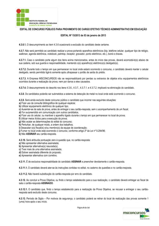 EDITAL DE CONCURSO PÚBLICO PARA PROVIMENTO DE CARGO EFETIVO TÉCNICO ADMINISTRATIVO EM EDUCAÇÃO

                                           EDITAL Nº 15/2013 de 03 de janeiro de 2013


4.3.6.1. O descumprimento ao item 4.3.6 ocasionará a exclusão do candidato deste certame.

4.3.7. Não será permitido ao candidato realizar a prova portando aparelhos eletrônicos (bip, telefone celular, qualquer tipo de relógio,
walkman, agenda eletrônica, notebook, palmtop, receptor, gravador, ponto eletrônico, etc.), boné e chaves.

4.3.7.1. Caso o candidato porte algum dos itens acima mencionados, antes do início das provas, deverá acomodá-lo(s) abaixo de
sua cadeira, sob sua guarda e responsabilidade, mantendo o(s) aparelho(s) eletrônico(s) desligado(s).

4.3.7.2. Durante todo o tempo em que permanecer no local onde estará ocorrendo o concurso, o candidato deverá manter o celular
desligado, sendo permitido ligá-lo somente após ultrapassar o portão de saída do prédio.

4.3.7.3. A Empresa MSCONCURSOS não se responsabilizará por perdas ou extravios de objetos e/ou equipamentos eletrônicos
ocorridos durante a realização da prova, nem por danos a eles causados.

4.3.7.4. O descumprimento do descrito nos itens 4.3.6., 4.3.7., 4.3.7.1. e 4.3.7.2. implicará na eliminação do candidato.

4.3.8. Os candidatos poderão ser submetidos a sistema de detecção de metal no local onde está ocorrendo o concurso.

4.3.9. Será ainda excluído deste concurso público o candidato que incorrer nas seguintes situações:
a) Fizer uso de consulta bibliográfica de qualquer espécie;
b) Utilizar equipamento eletrônico de qualquer tipo;
c) Ausentar-se da sala de prova, antes de entregar o seu cartão-resposta, sem o acompanhamento de um fiscal;
d) For surpreendido em comunicação com outros candidatos;
e) Fizer uso do celular, ou mantiver o aparelho ligado durante o tempo em que permanecer no local de prova;
f) Utilizar meios ilícitos para a execução da prova;
g) Não acatar as determinações do edital do concurso;
h) Perturbar, de qualquer modo, a ordem dos trabalhos;
i) Desacatar o(s) fiscal(is) e/ou membro(s) da equipe de coordenação;
j) Fumar no local onde está ocorrendo o concurso, conforme artigo 2º da Lei nº 9.294/96;
k) Não ASSINAR seu cartão-resposta.

4.3.10. Será atribuída pontuação zero à questão que, no cartão-resposta:
a) Não apresentar alternativa assinalada;
b) Apresentar alternativa(s) rasurada(s);
c) Tiver mais de uma alternativa assinalada;
d) Estiver assinalada diferente do proposto;
e) Apresentar alternativa com corretivo.

4.3.11. É de exclusiva responsabilidade do candidato ASSINAR e preencher devidamente o cartão-resposta.

4.3.11.1. O candidato deverá ater-se às instruções contidas no edital, no caderno de questões e no cartão-resposta.

4.3.11.2. Não haverá substituição do cartão-resposta por erro do candidato.

4.3.12. Ao concluir a Prova Objetiva, ou findo o tempo estabelecido para a sua realização, o candidato deverá entregar ao fiscal de
sala o cartão-resposta ASSINADO.

4.3.12.1. O candidato que, findo o tempo estabelecido para a realização da Prova Objetiva, se recusar a entregar o seu cartão-
resposta será excluído deste concurso.

4.3.13. Período de Sigilo – Por motivos de segurança, o candidato poderá se retirar do local de realização das provas somente 1
(uma) hora após o seu início.

                                                             Página 8 de 14
 