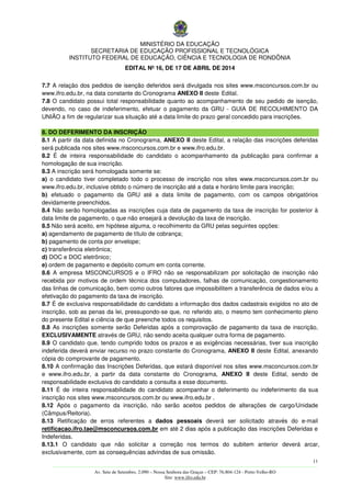 MINISTÉRIO DA EDUCAÇÃO
SECRETARIA DE EDUCAÇÃO PROFISSIONAL E TECNOLÓGICA
INSTITUTO FEDERAL DE EDUCAÇÃO, CIÊNCIA E TECNOLOGIA DE RONDÔNIA
EDITAL Nº 16, DE 17 DE ABRIL DE 2014
11
––––––––––––––––––––––––––––––––––––––––––––––––––––––––––––––––––––––––––––––––––––––––––––––––––––––––––––––––
Av. Sete de Setembro, 2.090 – Nossa Senhora das Graças – CEP: 76.804-124 - Porto Velho-RO
Site: www.ifro.edu.br
7.7 A relação dos pedidos de isenção deferidos será divulgada nos sites www.msconcursos.com.br ou
www.ifro.edu.br, na data constante do Cronograma ANEXO II deste Edital.
7.8 O candidato possui total responsabilidade quanto ao acompanhamento de seu pedido de isenção,
devendo, no caso de indeferimento, efetuar o pagamento da GRU - GUIA DE RECOLHIMENTO DA
UNIÃO a fim de regularizar sua situação até a data limite do prazo geral concedido para inscrições.
8. DO DEFERIMENTO DA INSCRIÇÃO
8.1 A partir da data definida no Cronograma, ANEXO II deste Edital, a relação das inscrições deferidas
será publicada nos sites www.msconcursos.com.br e www.ifro.edu.br.
8.2 É de inteira responsabilidade do candidato o acompanhamento da publicação para confirmar a
homologação de sua inscrição.
8.3 A inscrição será homologada somente se:
a) o candidato tiver completado todo o processo de inscrição nos sites www.msconcursos.com.br ou
www.ifro.edu.br, inclusive obtido o número de inscrição até a data e horário limite para inscrição;
b) efetuado o pagamento da GRU até a data limite de pagamento, com os campos obrigatórios
devidamente preenchidos.
8.4 Não serão homologadas as inscrições cuja data de pagamento da taxa de inscrição for posterior à
data limite de pagamento, o que não ensejará a devolução da taxa de inscrição.
8.5 Não será aceito, em hipótese alguma, o recolhimento da GRU pelas seguintes opções:
a) agendamento de pagamento de título de cobrança;
b) pagamento de conta por envelope;
c) transferência eletrônica;
d) DOC e DOC eletrônico;
e) ordem de pagamento e depósito comum em conta corrente.
8.6 A empresa MSCONCURSOS e o IFRO não se responsabilizam por solicitação de inscrição não
recebida por motivos de ordem técnica dos computadores, falhas de comunicação, congestionamento
das linhas de comunicação, bem como outros fatores que impossibilitem a transferência de dados e/ou a
efetivação do pagamento da taxa de inscrição.
8.7 É de exclusiva responsabilidade do candidato a informação dos dados cadastrais exigidos no ato de
inscrição, sob as penas da lei, pressupondo-se que, no referido ato, o mesmo tem conhecimento pleno
do presente Edital e ciência de que preenche todos os requisitos.
8.8 As inscrições somente serão Deferidas após a comprovação de pagamento da taxa de inscrição,
EXCLUSIVAMENTE através de GRU, não sendo aceita qualquer outra forma de pagamento.
8.9 O candidato que, tendo cumprido todos os prazos e as exigências necessárias, tiver sua inscrição
indeferida deverá enviar recurso no prazo constante do Cronograma, ANEXO II deste Edital, anexando
cópia do comprovante de pagamento.
8.10 A confirmação das Inscrições Deferidas, que estará disponível nos sites www.msconcursos.com.br
e www.ifro.edu.br, a partir da data constante do Cronograma, ANEXO II deste Edital, sendo de
responsabilidade exclusiva do candidato a consulta a esse documento.
8.11 É de inteira responsabilidade do candidato acompanhar o deferimento ou indeferimento da sua
inscrição nos sites www.msconcursos.com.br ou www.ifro.edu.br .
8.12 Após o pagamento da inscrição, não serão aceitos pedidos de alterações de cargo/Unidade
(Câmpus/Reitoria).
8.13 Retificação de erros referentes a dados pessoais deverá ser solicitado através do e-mail
retificacao.ifro.tae@msconcursos.com.br em até 2 dias após a publicação das inscrições Deferidas e
Indeferidas.
8.13.1 O candidato que não solicitar a correção nos termos do subitem anterior deverá arcar,
exclusivamente, com as consequências advindas de sua omissão.
 