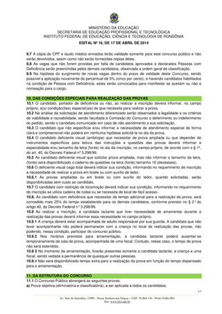MINISTÉRIO DA EDUCAÇÃO
SECRETARIA DE EDUCAÇÃO PROFISSIONAL E TECNOLÓGICA
INSTITUTO FEDERAL DE EDUCAÇÃO, CIÊNCIA E TECNOLOGIA DE RONDÔNIA
EDITAL Nº 16, DE 17 DE ABRIL DE 2014
13
––––––––––––––––––––––––––––––––––––––––––––––––––––––––––––––––––––––––––––––––––––––––––––––––––––––––––––––––
Av. Sete de Setembro, 2.090 – Nossa Senhora das Graças – CEP: 76.804-124 - Porto Velho-RO
Site: www.ifro.edu.br
9.7 A cópia do CPF e laudo médico enviados terão validade somente para este concurso público e não
serão devolvidos, assim como não serão fornecidas cópias deles.
9.8 As vagas que não forem providas por falta de candidatos aprovados e declarados Pessoas com
Deficiência serão preenchidas pelos demais candidatos, observada a ordem geral de classificação.
9.9 Na hipótese do surgimento de novas vagas dentro do prazo de validade deste Concurso, sendo
possível a aplicação novamente do percentual de 5% (cinco por cento), e havendo candidatos habilitados
na condição de Pessoa com Deficiência, estes serão convocados para manifestar se aceitam ou não a
nomeação para o cargo.
10. DAS CONDIÇÕES ESPECIAIS PARA REALIZAÇÃO DAS PROVAS
10.1 O candidato, portador de deficiência ou não, ao realizar a inscrição deverá informar, no campo
próprio, a(s) condição(ões) especial(ais) de que necessita para realizar a prova.
10.2 Na análise da solicitação de atendimento diferenciado serão observados a legalidade e os critérios
de viabilidade e razoabilidade, sendo facultada à Comissão do Concurso o deferimento ou indeferimento
do pedido, sendo o candidato comunicado em caso de não atendimento a sua solicitação.
10.3 O candidato que não especificar e/ou informar a necessidade de atendimento especial de forma
clara e compreensível não poderá em nenhuma hipótese solicitá-la no dia da prova.
10.4 O candidato deficiente visual (amblíope) que necessitar de prova ampliada ou que depender de
instrumentos específicos para leitura das instruções e questões das provas deverá informar a
especialidade e/ou tamanho da letra (fonte) no ato da inscrição, no campo próprio, de acordo com o § 1º,
do art. 40, do Decreto Federal nº 3.298/99.
10.5 Ao candidato deficiente visual que solicitar prova ampliada, mas não informar o tamanho da letra,
(fonte) será disponibilizado o caderno de questões na letra (fonte) tamanho 16 (dezesseis).
10.6 O deficiente visual cego total deverá indicar sua condição, informando no requerimento de inscrição
a necessidade de realizar a prova em braile ou com auxílio de ledor.
10.6.1 As provas ampliadas ou em braile ou com auxílio do ledor, quando solicitadas, serão
disponibilizadas sem custo ao candidato.
10.7 O candidato com restrição de locomoção deverá indicar sua condição, informando no requerimento
de inscrição se utiliza cadeira de rodas ou se necessita de local de fácil acesso.
10.8. Ao candidato com deficiência que necessitar de tempo adicional para a realização da prova, será
concedido mais 25% do tempo estabelecido para os demais candidatos, conforme previsto no § 2° do
artigo 40, do Decreto Federal n°3.298/99.
10.9 Ao realizar a inscrição, a candidata lactante que tiver necessidade de amamentar durante a
realização das provas deverá informar essa necessidade no campo próprio.
10.9.1 A criança deverá estar acompanhada de adulto responsável por sua guarda. A candidata que não
levar acompanhante não poderá permanecer com a criança no local de realização das provas, não
podendo, nessa condição, participar do concurso público.
10.9.2 Nos horários previstos para amamentação, a candidata lactante poderá ausentar-se
temporariamente da sala de prova, acompanhada de uma fiscal. Contudo, nesse caso, o tempo de prova
não será estendido.
10.9.3 No momento da amamentação, ficarão presentes somente a candidata lactante, a criança e uma
fiscal, sendo vedada a permanência de quaisquer outras pessoas.
10.9.4 Não será disponibilizado tempo extra para a realização da prova em função do tempo dispensado
para a amamentação.
11. DA ESTRUTURA DO CONCURSO
11.1 O Concurso Público abrangerá as seguintes provas:
a) Prova objetiva (eliminatória e classificatória), a ser aplicada a todos os candidatos;
 