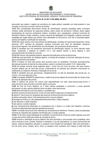 MINISTÉRIO DA EDUCAÇÃO
SECRETARIA DE EDUCAÇÃO PROFISSIONAL E TECNOLÓGICA
INSTITUTO FEDERAL DE EDUCAÇÃO, CIÊNCIA E TECNOLOGIA DE RONDÔNIA
EDITAL Nº 16, DE 17 DE ABRIL DE 2014
15
––––––––––––––––––––––––––––––––––––––––––––––––––––––––––––––––––––––––––––––––––––––––––––––––––––––––––––––––
Av. Sete de Setembro, 2.090 – Nossa Senhora das Graças – CEP: 76.804-124 - Porto Velho-RO
Site: www.ifro.edu.br
documento que ateste o registro da ocorrência em órgão policial, expedido com data posterior à sua
inscrição no concurso no prazo máximo de 30 dias.
12.12 São considerados documentos oficiais de identificação: carteiras expedidas pelos comandos
militares, pelas secretarias de segurança pública, pelos corpos de bombeiros militares, pelos órgãos
fiscalizadores de exercício profissional (ordens, conselhos, etc.), passaportes, carteiras funcionais do
Ministério Público e Poder Judiciário, carteira nacional de habilitação com fotografia, carteiras funcionais
expedidas por órgão público que valham como identidade na forma da lei, com foto e impressão digital,
carteira de trabalho e certificado de reservista.
12.13 Não serão aceitos como documentos de identificação: certidões de nascimento/casamento, títulos
eleitorais, CPF, carteiras de estudante, carteiras funcionais sem valor de identidade, tampouco
documentos ilegíveis, não-identificáveis e/ou danificados, nem protocolos de documentos.
12.14 O candidato que não apresentar documento de identificação original, na forma definida neste
Edital, ressalvado o disposto no subitem 12.11, não poderá realizar a prova objetiva e será
automaticamente eliminado do concurso.
12.15 Não haverá, sob qualquer pretexto, segunda chamada para nenhuma das provas.
12.16 Não será permitida, em hipótese alguma, a entrada de candidato no local de realização da prova,
após o fechamento dos portões.
12.17 O acesso ao local das provas será exclusivo para os candidatos. Eventuais acompanhantes
deverão permanecer do lado de fora dos portões, exceto o constante do subitem 10.9.1 deste edital.
12.18 Os portões somente serão reabertos após 1 (uma) hora do início da prova. Até esse horário,
ninguém poderá sair do local das provas, excetuando-se as pessoas que estiverem executando ou
fiscalizando os trabalhos inerentes à realização do concurso.
12.19 O candidato terá que permanecer, obrigatoriamente, na sala de realização das provas por, no
mínimo, uma hora após seu início.
12.20 O candidato SOMENTE poderá levar o caderno de provas depois de transcorridas 02 (duas) horas
do início da aplicação das provas.
12.21 O caderno de provas em branco será disponibilizado nos sites www.msconcursos.com.br e
www.ifro.edu.br para consulta no período aberto a recursos.
12.22 Ao final da Prova Objetiva, os 3 (três) últimos candidatos a concluírem a prova deverão
permanecer na sala, apenas podendo retirar-se após o lacre das provas.
12.23 Será eliminado do concurso público o candidato que:
a) estiver ausente do local da prova, no dia e horário determinados para comparecimento;
b) obtiver 0 (zero) ponto em quaisquer das áreas de conhecimento da prova objetiva;
c) obtiver pontuação inferior a 60 (sessenta) pontos na prova objetiva;
d) entregar em branco ou não adequadamente preenchido o cartão-resposta;
e) não devolver o cartão-resposta;
f) não assinar o cartão-resposta;
g) tiver comportamento desonesto ou incompatível com o decoro e a ordem dos trabalhos, conforme
ocorrência registrada pelos agentes aplicadores da prova.
12.24 A correção das provas será realizada por processamento eletrônico. Portanto, serão consideradas
somente as respostas das questões transferidas para o cartão-resposta.
12.24.1 É de inteira responsabilidade do candidato o preenchimento correto do cartão-resposta, que será
o único documento válido para efeito de correção da prova.
12.25 Durante a realização da prova objetiva não será permitida a comunicação entre candidatos, bem
como consulta a livros, revistas, folhetos e anotações; o uso de calculadoras, ou outros instrumentos de
cálculo, máquina fotográfica, gravador ou qualquer outro receptor de mensagens. Não será autorizado o
uso de boné, boina, chapéu, gorro, lenço ou qualquer outro acessório que impeça a visão total das
 