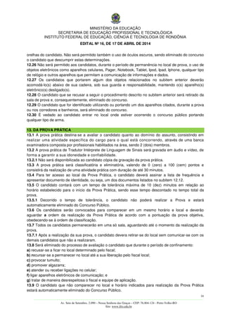 MINISTÉRIO DA EDUCAÇÃO
SECRETARIA DE EDUCAÇÃO PROFISSIONAL E TECNOLÓGICA
INSTITUTO FEDERAL DE EDUCAÇÃO, CIÊNCIA E TECNOLOGIA DE RONDÔNIA
EDITAL Nº 16, DE 17 DE ABRIL DE 2014
16
––––––––––––––––––––––––––––––––––––––––––––––––––––––––––––––––––––––––––––––––––––––––––––––––––––––––––––––––
Av. Sete de Setembro, 2.090 – Nossa Senhora das Graças – CEP: 76.804-124 - Porto Velho-RO
Site: www.ifro.edu.br
orelhas do candidato. Não será permitido também o uso de óculos escuros, sendo eliminado do concurso
o candidato que descumprir estas determinações.
12.26 Não será permitido aos candidatos, durante o período de permanência no local de prova, o uso de
objetos eletrônicos como aparelhos celulares, Pager, Notebook, Tablet, Ipod, Ipad, Iphone, qualquer tipo
de relógio e outros aparelhos que permitam a comunicação de informações e dados.
12.27 Os candidatos que portarem algum dos objetos relacionados no subitem anterior deverão
acomodá-lo(s) abaixo de sua cadeira, sob sua guarda e responsabilidade, mantendo o(s) aparelho(s)
eletrônico(s) desligado(s).
12.28 O candidato que se recusar a seguir o procedimento descrito no subitem anterior será retirado da
sala de prova e, consequentemente, eliminado do concurso.
12.29 O candidato que for identificado utilizando ou portando um dos aparelhos citados, durante a prova
ou nos corredores e banheiros, será eliminado do concurso.
12.30 É vedado ao candidato entrar no local onde estiver ocorrendo o concurso público portando
qualquer tipo de arma.
13. DA PROVA PRÁTICA
13.1 A prova prática destina-se a avaliar o candidato quanto ao domínio do assunto, consistindo em
realizar uma atividade específica do cargo para o qual está concorrendo, através de uma banca
examinadora composta por profissionais habilitados na área, sendo 2 (dois) membros.
13.2 A prova prática de Tradutor Intérprete de Linguagem de Sinais será gravada em áudio e vídeo, de
forma a garantir a sua idoneidade e confiabilidade.
13.2.1 Não será disponibilizada ao candidato cópia da gravação da prova prática.
13.3 A prova prática será classificatória e eliminatória, valendo de 0 (zero) a 100 (cem) pontos e
consistirá da realização de uma atividade prática com duração de até 30 minutos.
13.4 Para ter acesso ao local da Prova Prática, o candidato deverá assinar a lista de frequência e
apresentar documento de identidade, ou seja, um dos documentos listados no subitem 12.12.
13.5 O candidato contará com um tempo de tolerância máxima de 10 (dez) minutos em relação ao
horário estabelecido para o início da Prova Prática, sendo esse tempo descontado no tempo total da
prova.
13.5.1 Decorrido o tempo de tolerância, o candidato não poderá realizar a Prova e estará
automaticamente eliminado do Concurso Público.
13.6 Os candidatos serão convocados para comparecer em um mesmo horário e local e deverão
aguardar a ordem da realização da Prova Prática de acordo com a pontuação da prova objetiva,
obedecendo-se à ordem de classificação.
13.7 Todos os candidatos permanecerão em uma só sala, aguardando até o momento da realização da
prova.
13.7.1 Após a realização da sua prova, o candidato devera retirar-se do local sem comunicar-se com os
demais candidatos que não a realizaram.
13.8 Será eliminado do processo de avaliação o candidato que durante o período de confinamento:
a) recusar-se a ficar no local determinado pelo fiscal;
b) recursar-se a permanecer no local até a sua liberação pelo fiscal local;
c) provocar tumulto;
d) promover algazarra;
e) atender ou receber ligações no celular;
f) ligar aparelhos eletrônicos de comunicação; e
g) tratar de maneira desrespeitosa o fiscal e equipe de aplicação.
13.9 O candidato que não comparecer no local e horário indicados para realização da Prova Prática
estará automaticamente eliminado do Concurso Público.
 