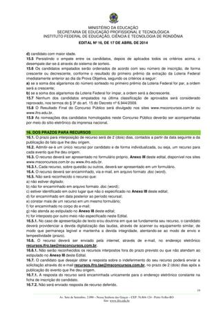 MINISTÉRIO DA EDUCAÇÃO
SECRETARIA DE EDUCAÇÃO PROFISSIONAL E TECNOLÓGICA
INSTITUTO FEDERAL DE EDUCAÇÃO, CIÊNCIA E TECNOLOGIA DE RONDÔNIA
EDITAL Nº 16, DE 17 DE ABRIL DE 2014
19
––––––––––––––––––––––––––––––––––––––––––––––––––––––––––––––––––––––––––––––––––––––––––––––––––––––––––––––––
Av. Sete de Setembro, 2.090 – Nossa Senhora das Graças – CEP: 76.804-124 - Porto Velho-RO
Site: www.ifro.edu.br
d) candidato com maior idade.
15.5 Persistindo o empate entre os candidatos, depois de aplicados todos os critérios acima, o
desempate dar-se-á através do sistema de sorteio.
15.6 Os candidatos empatados serão ordenados de acordo com seu número de inscrição, de forma
crescente ou decrescente, conforme o resultado do primeiro prêmio da extração da Loteria Federal
imediatamente anterior ao dia da Prova Objetiva, segundo os critérios a seguir:
a) se a soma dos algarismos do número sorteado no primeiro prêmio da Loteria Federal for par, a ordem
será a crescente;
b) se a soma dos algarismos da Loteria Federal for ímpar, a ordem será a decrescente.
15.7 Nenhum dos candidatos empatados na última classificação de aprovados será considerado
reprovado, nos termos do § 3º do art. 15 do Decreto nº 6.944/2009.
15.8 O Resultado Final do Concurso Público será divulgado nos sites www.msconcursos.com.br ou
www.ifro.edu.br.
15.9 As nomeações dos candidatos homologados neste Concurso Público deverão ser acompanhadas
por meio do sitio eletrônico da imprensa nacional.
16. DOS PRAZOS PARA RECURSOS
16.1. O prazo para interposição de recurso será de 2 (dois) dias, contados a partir da data seguinte a da
publicação do fato que lhe deu origem.
16.2. Admitir-se-á um único recurso por candidato e de forma individualizada, ou seja, um recurso para
cada evento que lhe deu origem.
16.3. O recurso deverá ser apresentado no formulário próprio, Anexo III deste edital, disponível nos sites
www.msconcursos.com.br ou www.ifro.edu.br.
16.3.1. Cada recurso, sobre questão ou outros, deverá ser apresentado em um formulário.
16.4. O recurso deverá ser encaminhado, via e-mail, em arquivo formato .doc (word).
16.5. Não será reconhecido o recurso que:
a) não estiver digitado;
b) não for encaminhado em arquivo formato .doc (word);
c) estiver identificado em outro lugar que não o especificado no Anexo III deste edital;
d) for encaminhado em data posterior ao período recursal;
e) constar mais de um recurso em um mesmo formulário;
f) for encaminhado no corpo do e-mail;
g) não atenda ao estipulado no Anexo III deste edital;
h) for interposto por outro meio não especificado neste Edital.
16.5.1. No caso de apresentação de texto e/ou doutrina em que se fundamenta seu recurso, o candidato
deverá providenciar a devida digitalização das laudas, através de scanner ou equipamento similar, de
modo que permaneça legível e mantenha a devida integridade, atentando-se ao modo de envio e
tempestividade (prazo).
16.6. O recurso deverá ser enviado pela internet, através de e-mail, no endereço eletrônico
recursos.ifro.tae@msconcursos.com.br.
16.6.1. Não serão reconhecidos os recursos interpostos fora do prazo previsto ou que não atendam ao
estipulado no Anexo III deste Edital.
16.7. O candidato que desejar obter a resposta sobre o indeferimento do seu recurso poderá enviar a
solicitação através do e-mail recursos.ifro.tae@msconcursos.com.br, no prazo de 2 (dois) dias após a
publicação do evento que lhe deu origem.
16.7.1. A resposta do recurso será encaminhada unicamente para o endereço eletrônico constante na
ficha de inscrição do candidato.
16.7.2. Não será enviado resposta de recurso deferido.
 