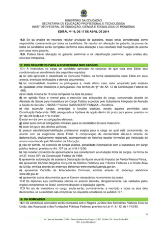 MINISTÉRIO DA EDUCAÇÃO
SECRETARIA DE EDUCAÇÃO PROFISSIONAL E TECNOLÓGICA
INSTITUTO FEDERAL DE EDUCAÇÃO, CIÊNCIA E TECNOLOGIA DE RONDÔNIA
EDITAL Nº 16, DE 17 DE ABRIL DE 2014
20
––––––––––––––––––––––––––––––––––––––––––––––––––––––––––––––––––––––––––––––––––––––––––––––––––––––––––––––––
Av. Sete de Setembro, 2.090 – Nossa Senhora das Graças – CEP: 76.804-124 - Porto Velho-RO
Site: www.ifro.edu.br
16.8 Se da análise de recursos resultar anulação de questões, essas serão consideradas como
respondidas corretamente por todos os candidatos. Se resultar em alteração de gabarito, as provas de
todos os candidatos serão corrigidas conforme essa alteração e seu resultado final divulgado de acordo
com esse novo gabarito.
16.9. Poderá haver alteração no gabarito preliminar e na classificação preliminar, após análise dos
recursos interpostos.
17. DOS REQUISITOS PARA A INVESTIDURA NOS CARGOS
17.1 A investidura no cargo do candidato aprovado no concurso de que trata este Edital está
condicionada ao atendimento dos seguintes requisitos:
a) ter sido aprovado e classificado no Concurso Público, na forma estabelecida neste Edital em seus
anexos, eventuais retificações e demais documentos;
b) ter nacionalidade brasileira ou portuguesa e, neste último caso, estar amparado pelo estatuto
de igualdade entre brasileiros e portugueses, nos termos do §1º do Art. 12 da Constituição Federal de
1988;
c) ter idade mínima de 18 anos completos na data da posse;
d) ter aptidão física e mental para o exercício das atribuições do cargo, comprovada através de
Atestado de Saúde para Investidura em Cargo Público expedido pelo Subsistema Integrado de Atenção
a Saúde do Servidor – SIASS 1º Núcleo SIASS/SUEST/FUNASA – Rondônia.
e) não acumular cargos, empregos e funções públicas, exceto aqueles permitidos pela
Constituição Federal de 1988, assegurada a hipótese de opção dentro do prazo para posse, previsto no
§1º do Art.13 da Lei n°8.112/90;
f) estar em dia com as obrigações eleitorais;
g) estar quite com as obrigações militares, para os candidatos do sexo masculino;
h) estar em gozo dos direitos políticos;
i) possuir escolaridade/habilitação profissional exigida para o cargo ao qual está concorrendo, de
acordo com as exigências deste Edital. A comprovação da escolaridade dar-se-á através de
diploma/título, devidamente registrado, acompanhado do histórico escolar fornecido por instituição de
ensino reconhecida pelo Ministério da Educação;
j) não ter sofrido, no exercício de função pública, penalidade incompatível com a investidura em cargo
público federal, prevista no Art. 137 da Lei nº 8.112/90;
k) não receber proventos de aposentadoria que caracterizem acumulação ilícita de cargos, na forma do
art.37, Inciso XVI, da Constituição Federal de 1988;
l) apresentar autorização de acesso à Declaração de Ajuste anual do Imposto de Renda Pessoa Física;
m) apresentar Certidão Negativa Conjunta de Débitos Relativos aos Tributos Federais e à Dívida Ativa
da União, emitida através do endereço eletrônico www.receita.fazenda.gov.br;
n) apresentar Certidão de Antecedentes Criminais, emitida através do endereço eletrônico
www.dfp.gov.br;
o) apresentar outros documentos que se fizerem necessários no momento da posse.
17.2 Os diplomas e/ou certificados obtidos no exterior deverão, obrigatoriamente, ser validados pelos
órgãos competentes no Brasil, conforme dispuser a legislação vigente.
17.3 No ato da investidura no cargo, anular-se-ão, sumariamente, a inscrição e todos os atos dela
decorrentes, se o candidato não comprovar os requisitos constantes no subitem 17.1.
18. DA NOMEAÇÃO
18.1 Os candidatos aprovados serão nomeados sob o Regime Jurídico dos Servidores Públicos Civis da
União, das Autarquias e das Fundações Públicas Federais, previsto na Lei nº. 8.112, de 11/12/90.
 