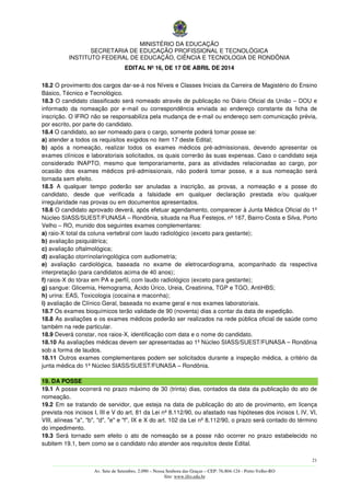MINISTÉRIO DA EDUCAÇÃO
SECRETARIA DE EDUCAÇÃO PROFISSIONAL E TECNOLÓGICA
INSTITUTO FEDERAL DE EDUCAÇÃO, CIÊNCIA E TECNOLOGIA DE RONDÔNIA
EDITAL Nº 16, DE 17 DE ABRIL DE 2014
21
––––––––––––––––––––––––––––––––––––––––––––––––––––––––––––––––––––––––––––––––––––––––––––––––––––––––––––––––
Av. Sete de Setembro, 2.090 – Nossa Senhora das Graças – CEP: 76.804-124 - Porto Velho-RO
Site: www.ifro.edu.br
18.2 O provimento dos cargos dar-se-á nos Níveis e Classes Iniciais da Carreira de Magistério do Ensino
Básico, Técnico e Tecnológico.
18.3 O candidato classificado será nomeado através de publicação no Diário Oficial da União – DOU e
informado da nomeação por e-mail ou correspondência enviada ao endereço constante da ficha de
inscrição. O IFRO não se responsabiliza pela mudança de e-mail ou endereço sem comunicação prévia,
por escrito, por parte do candidato.
18.4 O candidato, ao ser nomeado para o cargo, somente poderá tomar posse se:
a) atender a todos os requisitos exigidos no item 17 deste Edital;
b) após a nomeação, realizar todos os exames médicos pré-admissionais, devendo apresentar os
exames clínicos e laboratoriais solicitados, os quais correrão às suas expensas. Caso o candidato seja
considerado INAPTO, mesmo que temporariamente, para as atividades relacionadas ao cargo, por
ocasião dos exames médicos pré-admissionais, não poderá tomar posse, e a sua nomeação será
tornada sem efeito.
18.5 A qualquer tempo poderão ser anuladas a inscrição, as provas, a nomeação e a posse do
candidato, desde que verificada a falsidade em qualquer declaração prestada e/ou qualquer
irregularidade nas provas ou em documentos apresentados.
18.6 O candidato aprovado deverá, após efetuar agendamento, comparecer à Junta Médica Oficial do 1º
Núcleo SIASS/SUEST/FUNASA – Rondônia, situada na Rua Festejos, nº 167, Bairro Costa e Silva, Porto
Velho – RO, munido dos seguintes exames complementares:
a) raio-X total da coluna vertebral com laudo radiológico (exceto para gestante);
b) avaliação psiquiátrica;
c) avaliação oftalmológica;
d) avaliação otorrinolaringológica com audiometria;
e) avaliação cardiológica, baseada no exame de eletrocardiograma, acompanhado da respectiva
interpretação (para candidatos acima de 40 anos);
f) raios-X do tórax em PA e perfil, com laudo radiológico (exceto para gestante);
g) sangue: Glicemia, Hemograma, Ácido Úrico, Ureia, Creatinina, TGP e TGO, AntiHBS;
h) urina: EAS, Toxicologia (cocaína e maconha);
i) avaliação de Clínico Geral, baseada no exame geral e nos exames laboratoriais.
18.7 Os exames bioquímicos terão validade de 90 (noventa) dias a contar da data de expedição.
18.8 As avaliações e os exames médicos poderão ser realizados na rede pública oficial de saúde como
também na rede particular.
18.9 Deverá constar, nos raios-X, identificação com data e o nome do candidato.
18.10 As avaliações médicas devem ser apresentadas ao 1º Núcleo SIASS/SUEST/FUNASA – Rondônia
sob a forma de laudos.
18.11 Outros exames complementares podem ser solicitados durante a inspeção médica, a critério da
junta médica do 1º Núcleo SIASS/SUEST/FUNASA – Rondônia.
19. DA POSSE
19.1 A posse ocorrerá no prazo máximo de 30 (trinta) dias, contados da data da publicação do ato de
nomeação.
19.2 Em se tratando de servidor, que esteja na data de publicação do ato de provimento, em licença
prevista nos incisos I, III e V do art. 81 da Lei nº 8.112/90, ou afastado nas hipóteses dos incisos I, IV, VI,
VIII, alíneas "a", "b", "d", "e" e "f", IX e X do art. 102 da Lei nº 8.112/90, o prazo será contado do término
do impedimento.
19.3 Será tornado sem efeito o ato de nomeação se a posse não ocorrer no prazo estabelecido no
subitem 19.1, bem como se o candidato não atender aos requisitos deste Edital.
 