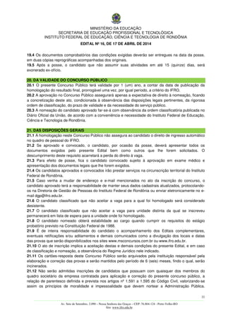 MINISTÉRIO DA EDUCAÇÃO
SECRETARIA DE EDUCAÇÃO PROFISSIONAL E TECNOLÓGICA
INSTITUTO FEDERAL DE EDUCAÇÃO, CIÊNCIA E TECNOLOGIA DE RONDÔNIA
EDITAL Nº 16, DE 17 DE ABRIL DE 2014
22
––––––––––––––––––––––––––––––––––––––––––––––––––––––––––––––––––––––––––––––––––––––––––––––––––––––––––––––––
Av. Sete de Setembro, 2.090 – Nossa Senhora das Graças – CEP: 76.804-124 - Porto Velho-RO
Site: www.ifro.edu.br
19.4 Os documentos comprobatórios das condições exigidas deverão ser entregues na data da posse,
em duas cópias reprográficas acompanhadas dos originais.
19.5 Após a posse, o candidato que não assumir suas atividades em até 15 (quinze) dias, será
exonerado ex-ofício.
20. DA VALIDADE DO CONCURSO PÚBLICO
20.1 O presente Concurso Público terá validade por 1 (um) ano, a contar da data de publicação da
homologação do resultado final, prorrogável uma vez, por igual período, a critério do IFRO.
20.2 A aprovação no Concurso Público assegurará apenas a expectativa de direito à nomeação, ficando
a concretização deste ato, condicionada à observância das disposições legais pertinentes, da rigorosa
ordem de classificação, do prazo de validade e da necessidade do serviço público.
20.3 A nomeação do candidato aprovado far-se-á com observância da ordem classificatória publicada no
Diário Oficial da União, de acordo com a conveniência e necessidade do Instituto Federal de Educação,
Ciência e Tecnologia de Rondônia.
21. DAS DISPOSIÇÕES GERAIS
21.1 A homologação neste Concurso Público não assegura ao candidato o direito de ingresso automático
no quadro de pessoal do IFRO.
21.2 Se aprovado e convocado, o candidato, por ocasião da posse, deverá apresentar todos os
documentos exigidos pelo presente Edital bem como outros que lhe forem solicitados. O
descumprimento deste requisito acarretará a perda do direito à vaga.
21.3 Para efeito de posse, fica o candidato convocado sujeito à aprovação em exame médico e
apresentação dos documentos legais que lhe forem exigidos.
21.4 Os candidatos aprovados e convocados irão prestar serviços na circunscrição territorial do Instituto
Federal de Rondônia.
21.5 Caso venha a mudar de endereço e e-mail mencionados no ato da inscrição do concurso, o
candidato aprovado terá a responsabilidade de manter seus dados cadastrais atualizados, protocolando-
os na Diretoria de Gestão de Pessoas do Instituto Federal de Rondônia ou enviar eletronicamente no e-
mail dgp@ifro.edu.br.
21.6 O candidato classificado que não aceitar a vaga para a qual foi homologado será considerado
desistente.
21.7 O candidato classificado que não aceitar a vaga para unidade distinta da qual se inscreveu
permanecerá em lista de espera para a unidade onde foi homologado.
21.8 O candidato nomeado obterá estabilidade ao cargo quando cumprir os requisitos do estágio
probatório previsto na Constituição Federal de 1988.
21.9 É de inteira responsabilidade do candidato o acompanhamento dos Editais complementares,
eventuais retificações e/ou aditamentos e demais comunicados como a divulgação dos locais e datas
das provas que serão disponibilizados nos sites www.msconcursos.com.br ou www.ifro.edu.br.
21.10 O ato de inscrição implica a aceitação destas e demais condições do presente Edital, e em caso
de classificação e nomeação, a observância do Regime Jurídico nele indicado.
21.11 Os cartões-resposta deste Concurso Público serão arquivados pela instituição responsável pela
elaboração e correção das provas e serão mantidos pelo período de 6 (seis) meses, findo o qual, serão
incinerados.
21.12 Não serão admitidas inscrições de candidatos que possuam com quaisquer dos membros do
quadro societário da empresa contratada para aplicação e correção do presente concurso público, a
relação de parentesco definida e prevista nos artigos nº 1.591 a 1.595 do Código Civil, valorizando-se
assim os princípios de moralidade e impessoalidade que devem nortear a Administração Pública.
 