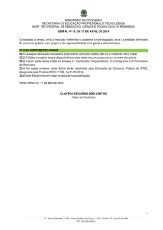 MINISTÉRIO DA EDUCAÇÃO
SECRETARIA DE EDUCAÇÃO PROFISSIONAL E TECNOLÓGICA
INSTITUTO FEDERAL DE EDUCAÇÃO, CIÊNCIA E TECNOLOGIA DE RONDÔNIA
EDITAL Nº 16, DE 17 DE ABRIL DE 2014
23
––––––––––––––––––––––––––––––––––––––––––––––––––––––––––––––––––––––––––––––––––––––––––––––––––––––––––––––––
Av. Sete de Setembro, 2.090 – Nossa Senhora das Graças – CEP: 76.804-124 - Porto Velho-RO
Site: www.ifro.edu.br
Constatada a tempo, será a inscrição indeferida e, posterior à homologação, será o candidato eliminado
do concurso público, sem prejuízo de responsabilidade civil, penal e administrativa.
22 DAS DISPOSIÇÕES FINAIS
22.1 Qualquer alteração necessária ao presente concurso público dar-se-á mediante novo Edital.
22.2 O Edital completo estará disponível nos sites www.msconcursos.com.br ou www.ifro.edu.br
22.3 Fazem parte deste Edital os Anexos I – Conteúdos Programáticos, II Cronograma e III Formulário
de Recursos.
22.4 Os casos omissos neste Edital serão resolvidos pela Comissão de Concurso Público do IFRO,
designada pela Portaria/IFRO nº 099, de 31/01/2014.
22.5 Este Edital entra em vigor na data de sua publicação.
Porto Velho/RO, 17 de abril de 2014.
CLAYTON EDUARDO DOS SANTOS
Reitor em Exercício
 