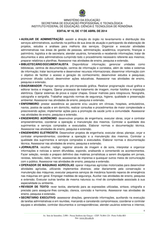 MINISTÉRIO DA EDUCAÇÃO
SECRETARIA DE EDUCAÇÃO PROFISSIONAL E TECNOLÓGICA
INSTITUTO FEDERAL DE EDUCAÇÃO, CIÊNCIA E TECNOLOGIA DE RONDÔNIA
EDITAL Nº 16, DE 17 DE ABRIL DE 2014
6
––––––––––––––––––––––––––––––––––––––––––––––––––––––––––––––––––––––––––––––––––––––––––––––––––––––––––––––––
Av. Sete de Setembro, 2.090 – Nossa Senhora das Graças – CEP: 76.804-124 - Porto Velho-RO
Site: www.ifro.edu.br
• AUXILIAR DE ADMINISTRAÇÃO: assistir a direção do órgão no levantamento e distribuição dos
serviços administrativos, auxiliando na política de sua área de atuação e participando da elaboração de
projetos, estudos e análises para melhoria dos serviços. Organizar e executar atividades
administrativas nas áreas de gestão de pessoas, administração, acadêmica, orçamento, finanças e
patrimônio, logística e de secretaria; atender usuários, fornecendo e recebendo informações; tratar de
documentos e atos administrativos cumprindo todo o procedimento necessário referente aos mesmos;
preparar relatórios e planilhas. Assessorar nas atividades de ensino, pesquisa e extensão.
• BIBLIOTECÁRIO/DOCUMENTALISTA: Disponibilizar informação; gerenciar unidades como
bibliotecas, centros de documentação, centros de informação e correlatos, além de redes e sistemas
de informação; tratar tecnicamente e desenvolver recursos informacionais; disseminar informação com
o objetivo de facilitar o acesso e geração do conhecimento; desenvolver estudos e pesquisas;
promover difusão cultural; desenvolver ações educativas. Assessorar nas atividades de ensino,
pesquisa e extensão.
• DIAGRAMADOR: Planejar serviços de pré-impressão gráfica. Realizar programação visual gráfica e
editorar textos e imagens. Operar processos de tratamento de imagem, montar fotolitos e imposição
eletrônica. Operar sistemas de prova e copiar chapas. Gravar matrizes para rotogravura, flexografia,
calcografia e serigrafia. Trabalhar seguindo normas de segurança, higiene, qualidade e preservação
ambiental. Assessorar nas atividades de ensino, pesquisa e extensão.
• ENFERMEIRO: prestar assistência ao paciente e/ou usuário em clínicas, hospitais, ambulatórios,
navios, postos de saúde e em domicílio, realizar consultas e procedimentos de maior complexidade e
prescrevendo ações; implementar ações para a promoção da saúde junto a comunidade. Assessorar
nas atividades de ensino, pesquisa e extensão.
• ENGENHEIRO AGRÔNOMO: desenvolver projetos de engenharia, executar obras, orçar e contratar
empreendimentos; coordenar a operação e manutenção dos mesmos. Controlar a qualidade dos
suprimentos e serviços comprados e executados. Elaborar normas e documentação técnica.
Assessorar nas atividades de ensino, pesquisa e extensão.
• ENGENHEIRO ELETRICISTA: Desenvolver projetos de engenharia; executar obras; planejar, orçar e
contratar empreendimentos; coordenar a operação e a manutenção dos mesmos. Controlar a
qualidade dos suprimentos e serviços comprados e executados. Elaborar normas e documentação
técnica. Assessorar nas atividades de ensino, pesquisa e extensão.
• JORNALISTA: recolher, redigir, registrar através de imagem e de sons, interpretar e organizar
informações e notícias a serem difundidas, expondo, analisando e comentando os acontecimentos.
Fazer seleção, revisão e preparo definitivo das matérias jornalísticas a serem divulgadas em jornais,
revistas, televisão, rádio, internet, assessorias de imprensa e quaisquer outros meios de comunicação
com o público. Assessorar nas atividades de ensino, pesquisa e extensão.
• OPERADOR DE MÁQUINAS AGRÍCOLAS: operar máquinas agrícolas motorizadas para desenvolver
atividades agrícolas, utilizando implementos diversos; zelar diariamente pela conservação e
manutenção das máquinas; executar pequenos serviços de mecânica fazendo reparos de emergência
nas máquinas em geral. Empregar medidas de segurança. Auxiliar nas atividades de ensino, pesquisa
e extensão. Executar outras tarefas de mesma natureza ou nível de complexidade associado à sua
especialidade ou ambiente.
• REVISOR DE TEXTO: rever textos, atentando para as expressões utilizadas, sintaxe, ortografia e
precisão para assegurar-lhes correção, clareza, concisão e harmonia. Assessorar nas atividades de
ensino, pesquisa e extensão.
• SECRETÁRIO EXECUTIVO: assessorar direções, gerenciando informações, auxiliando na execução
de tarefas administrativas e em reuniões, marcando e cancelando compromissos; coordenar e controlar
equipes e atividades; controlar documentos e correspondências; atender usuários externos e internos;
 