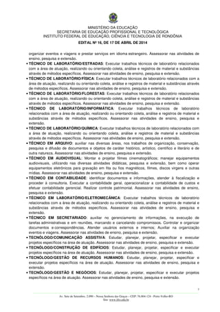 MINISTÉRIO DA EDUCAÇÃO
SECRETARIA DE EDUCAÇÃO PROFISSIONAL E TECNOLÓGICA
INSTITUTO FEDERAL DE EDUCAÇÃO, CIÊNCIA E TECNOLOGIA DE RONDÔNIA
EDITAL Nº 16, DE 17 DE ABRIL DE 2014
7
––––––––––––––––––––––––––––––––––––––––––––––––––––––––––––––––––––––––––––––––––––––––––––––––––––––––––––––––
Av. Sete de Setembro, 2.090 – Nossa Senhora das Graças – CEP: 76.804-124 - Porto Velho-RO
Site: www.ifro.edu.br
organizar eventos e viagens e prestar serviços em idioma estrangeiro. Assessorar nas atividades de
ensino, pesquisa e extensão.
• TÉCNICO DE LABORATÓRIO/ESTRADAS: Executar trabalhos técnicos de laboratório relacionados
com a área de atuação, realizando ou orientando coleta, análise e registros de material e substâncias
através de métodos específicos. Assessorar nas atividades de ensino, pesquisa e extensão.
• TÉCNICO DE LABORATÓRIO/FÍSICA: Executar trabalhos técnicos de laboratório relacionados com a
área de atuação, realizando ou orientando coleta, análise e registros de material e substâncias através
de métodos específicos. Assessorar nas atividades de ensino, pesquisa e extensão.
• TÉCNICO DE LABORATÓRIO/FLORESTAS: Executar trabalhos técnicos de laboratório relacionados
com a área de atuação, realizando ou orientando coleta, análise e registros de material e substâncias
através de métodos específicos. Assessorar nas atividades de ensino, pesquisa e extensão.
• TÉCNICO DE LABORATÓRIO/INFORMÁTICA: Executar trabalhos técnicos de laboratório
relacionados com a área de atuação, realizando ou orientando coleta, análise e registros de material e
substâncias através de métodos específicos. Assessorar nas atividades de ensino, pesquisa e
extensão.
• TÉCNICO DE LABORATÓRIO/QUÍMICA: Executar trabalhos técnicos de laboratório relacionados com
a área de atuação, realizando ou orientando coleta, análise e registros de material e substâncias
através de métodos específicos. Assessorar nas atividades de ensino, pesquisa e extensão.
• TÉCNICO EM ARQUIVO: auxiliar nas diversas áreas, nos trabalhos de organização, conservação,
pesquisa e difusão de documentos e objetos de caráter histórico, artístico, científico e literário e de
outra natureza. Assessorar nas atividades de ensino, pesquisa e extensão.
• TÉCNICO EM AUDIOVISUAL: Montar e projetar filmes cinematográficos; manejar equipamentos
audiovisuais, utilizando nas diversas atividades didáticas, pesquisa e extensão, bem como operar
equipamentos eletrônicos para gravação em fita ou fios magnéticos, filmes, discos virgens e outras
mídias. Assessorar nas atividades de ensino, pesquisa e extensão.
• TÉCNICO EM CONTABILIDADE: identificar documentos e informações, atender à fiscalização e
proceder à consultoria. Executar a contabilidade geral, operacionalizar a contabilidade de custos e
efetuar contabilidade gerencial. Realizar controle patrimonial. Assessorar nas atividades de ensino,
pesquisa e extensão.
• TÉCNICO EM LABORATÓRIO/ELETROMECÂNICA: Executar trabalhos técnicos de laboratório
relacionados com a área de atuação, realizando ou orientando coleta, análise e registros de material e
substâncias através de métodos específicos. Assessorar nas atividades de ensino, pesquisa e
extensão.
• TÉCNICO EM SECRETARIADO: auxiliar no gerenciamento de informações, na execução de
tarefas administrativas e em reuniões, marcando e cancelando compromissos. Controlar e organizar
documentos e correspondências. Atender usuários externos e internos; Auxiliar na organização
eventos e viagens. Assessorar nas atividades de ensino, pesquisa e extensão.
• TECNÓLOGO/COMUNICAÇÃO ASSISTIVA: Estudar, planejar, projetar, especificar e executar
projetos específicos na área de atuação. Assessorar nas atividades de ensino, pesquisa e extensão.
• TECNÓLOGO/CONSTRUÇÃO DE EDIFÍCIOS: Estudar, planejar, projetar, especificar e executar
projetos específicos na área de atuação. Assessorar nas atividades de ensino, pesquisa e extensão.
• TECNÓLOGO/GESTÃO DE RECURSOS HUMANOS: Estudar, planejar, projetar, especificar e
executar projetos específicos na área de atuação. Assessorar nas atividades de ensino, pesquisa e
extensão.
• TECNÓLOGO/GESTÃO E NEGÓCIOS: Estudar, planejar, projetar, especificar e executar projetos
específicos na área de atuação. Assessorar nas atividades de ensino, pesquisa e extensão.
 