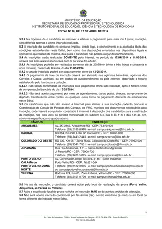 MINISTÉRIO DA EDUCAÇÃO
SECRETARIA DE EDUCAÇÃO PROFISSIONAL E TECNOLÓGICA
INSTITUTO FEDERAL DE EDUCAÇÃO, CIÊNCIA E TECNOLOGIA DE RONDÔNIA
EDITAL Nº 16, DE 17 DE ABRIL DE 2014
9
––––––––––––––––––––––––––––––––––––––––––––––––––––––––––––––––––––––––––––––––––––––––––––––––––––––––––––––––
Av. Sete de Setembro, 2.090 – Nossa Senhora das Graças – CEP: 76.804-124 - Porto Velho-RO
Site: www.ifro.edu.br
5.2.2 Na hipótese de o candidato se inscrever e efetuar o pagamento para mais de 1 (uma) inscrição,
será deferida apenas a última inscrição realizada.
5.3 A inscrição do candidato no concurso implica, desde logo, o conhecimento e a aceitação tácita das
condições estabelecidas neste Edital, bem como das disposições emanadas nos dispositivos legais e
normativos que tratam da matéria, das quais o candidato não poderá alegar desconhecimento.
5.4 As inscrições serão realizadas SOMENTE pela Internet, no período de 17/04/2014 a 11/05/2014,
através dos sites www.msconcursos.com.br ou www.ifro.edu.br.
5.4.1 As inscrições poderão ser realizadas somente até às 23h59min (vinte e três horas e cinquenta e
nove minutos), horário de Brasília, do dia 11/05/2014.
5.4.2 A taxa de inscrição poderá ser paga somente até o dia 12/05/2014.
5.4.3 O pagamento da taxa de inscrição deverá ser efetuado nas agências bancárias, agências dos
Correios e Casas Lotéricas, ou em postos de autoatendimento ou pela internet, observado o horário
estabelecido pelo banco para quitação.
5.4.3.1 Não serão confirmadas as inscrições cujo pagamento tenha sido realizado após o horário limite
de compensação bancária do dia 12/05/2014.
5.4.3.2 Não será aceito pagamento por meio de agendamento, banco postal, cheque, comprovante de
depósito, transferência entre contas, ou qualquer outra forma de pagamento diferente da estabelecida
neste Edital.
5.5 Os candidatos que não têm acesso à Internet para efetuar a sua inscrição poderão procurar a
Coordenação de Gestão de Pessoas dos Câmpus do IFRO, munidos dos documentos necessários para
inscrição, onde haverá computador conectado à internet à disposição dos candidatos para a realização
da inscrição, nos dias úteis do período mencionado no subitem 5.4, das 8 às 11h e das 14h às 17h,
conforme especificado no quadro abaixo:
CÂMPUS ENDEREÇO
ARIQUEMES Av. JK, 2463, Ariquemes/RO - CEP: 76.870-970
Telefone: (69) 2182-8970 - e-mail: campusariquemes@ifro.edu.br
CACOAL BR 364, Km 228, Lote 02, Cacoal/RO - CEP: 76960-000
Telefone: (69) 3443-2445 - e-mail: campuscacoal@ifro.edu.br
COLORADO DO OESTE RO 339, Km 05 – Zona Rural, Colorado do Oeste/RO - CEP: 76993-000
Telefone: (69) 3341-7801 - e-mail: campuscolorado@ifro.edu.br
JI-PARANÁ Rua Rio Amazonas, 151 – Bairro Jardim dos Migrantes
Ji-Paraná/RO - CEP: 76900-730
Telefone: (69) 3421-5025 - e-mail: campusjiparana@ifro.edu.br
PORTO VELHO-
CALAMA ou
PORTO VELHO-ZONA
NORTE
Av. Governador Jorge Teixeira, 3146 – Setor Industrial
Porto Velho/RO - CEP: 76.821-064
Telefone: (69) 2182-8905 - e-mail: campusportovelhocalama@ifro.edu.br
ou campusportovelhozonanorte@ifro.edu.br
VILHENA Rodovia 174, Km 03, Zona Urbana, Vilhena/RO - CEP: 76980-000
Telefone: (69) 2101-0700 - e-mail: campusvilhena@ifro.edu.br
5.6 No ato da inscrição, o candidato deverá optar pelo local de realização da prova (Porto Velho,
Ariquemes, Ji-Paraná ou Vilhena).
5.7 Após a escolha do local de prova na ficha de inscrição, NÃO serão aceitos pedidos de alteração.
5.8 Não será aceito inscrição condicional por fac-símile (fax), correio eletrônico (e-mail) ou em local ou
forma diferente do indicado neste Edital.
 