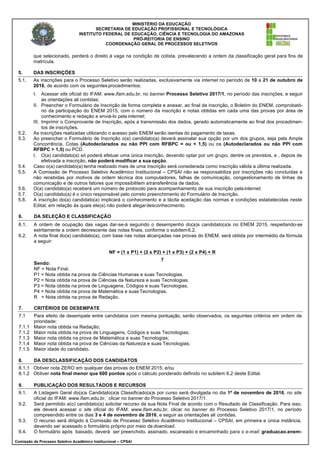MINISTÉRIO DA EDUCAÇÃO
SECRETARIA DE EDUCAÇÃO PROFISSIONAL E TECNOLÓGICA
INSTITUTO FEDERAL DE EDUCAÇÃO, CIÊNCIA E TECNOLOGIA DO AMAZONAS
PRÓ-REITORIA DE ENSINO
COORDENAÇÃO GERAL DE PROCESSOS SELETIVOS
Comissão de Processo Seletivo Acadêmico Institucional – CPSAI
que selecionado, perderá o direito à vaga na condição de cotista, prevalecendo a ordem da classificação geral para fins de
matrícula.
5. DAS INSCRIÇÕES
5.1. As inscrições para o Processo Seletivo serão realizadas, exclusivamente via internet no período de 10 a 21 de outubro de
2016, de acordo com os seguintes procedimentos:
I. Acessar site oficial do IFAM: www.ifam.edu.br, no banner Processo Seletivo 2017/1, no período das inscrições, e seguir
as orientações ali contidas;
II. Preencher o Formulário de Inscrição de forma completa e anexar, ao final da inscrição, o Boletim do ENEM, comprobató-
rio da participação do ENEM 2015, com o número da inscrição e notas obtidas em cada uma das provas por área de
conhecimento e redação e enviá-lo pela internet;
III. Imprimir o Comprovante de Inscrição, após a transmissão dos dados, gerado automaticamente ao final dos procedimen-
tos de inscrições.
5.2. As inscrições realizadas utilizando o acesso pelo ENEM serão isentas do pagamento de taxas.
5.3. Ao preencher o Formulário de Inscrição o(a) candidato(a) deverá assinalar sua opção por um dos grupos, seja pela Ampla
Concorrência, Cotas (Autodeclarados ou não PPI com RFBPC = ou < 1,5) ou os (Autodeclarados ou não PPI com
RFBPC > 1,5) ou PCD.
I. O(a) candidato(a) só poderá efetuar uma única inscrição, devendo optar por um grupo, dentre os previstos, e , depois de
efetivada a inscrição, não poderá modificar a sua opção.
5.4. Caso o(a) candidato(a) tenha realizado mais de uma inscrição será considerada como inscrição válida a última realizada.
5.5. A Comissão de Processo Seletivo Acadêmico Institucional – CPSAI não se responsabiliza por inscrições não concluídas e
não recebidas por motivos de ordem técnica dos computadores, falhas de comunicação, congestionamento de linhas de
comunicação e de outros fatores que impossibilitem atransferência de dados.
5.6. O(a) candidato(a) receberá um número de protocolo para acompanhamento de sua inscrição pelainternet.
5.7. O(a) candidato(a) é o único responsável pelo correto preenchimento do Formulário de Inscrição.
5.8. A inscrição do(a) candidato(a) implicará o conhecimento e a tácita aceitação das normas e condições estabelecidas neste
Edital, em relação às quais ele(a) não poderá alegardesconhecimento.
6. DA SELEÇÃO E CLASSIFICAÇÃO
6.1. A ordem de ocupação das vagas dar-se-á seguindo o desempenho do(a)s candidato(a)s no ENEM 2015, respeitando-se
estritamente a ordem decrescente das notas finais, conforme o subitem6.2.
6.2. A nota final do(a) candidato(a), com base nas notas alcançadas nas provas do ENEM, será obtida por intermédio da fórmula
a seguir:
Sendo:
NF = Nota Final.
NF = (1 x P1) + (2 x P2) + (1 x P3) + (2 x P4) + R
7
P1 = Nota obtida na prova de Ciências Humanas e suas Tecnologias.
P2 = Nota obtida na prova de Ciências da Natureza e suas Tecnologias.
P3 = Nota obtida na prova de Linguagens, Códigos e suas Tecnologias.
P4 = Nota obtida na prova de Matemática e suas Tecnologias.
R = Nota obtida na prova de Redação.
7. CRITÉRIOS DE DESEMPATE
7.1 Para efeito de desempate entre candidatos com mesma pontuação, serão observados, os seguintes critérios em ordem de
prioridade:
7.1.1 Maior nota obtida na Redação;
7.1.2 Maior nota obtida na prova de Linguagens, Códigos e suas Tecnologias;
7.1.3 Maior nota obtida na prova de Matemática e suas Tecnologias;
7.1.4 Maior nota obtida na prova de Ciências da Natureza e suas Tecnologias;
7.1.5 Maior idade do candidato.
8. DA DESCLASSIFICAÇÃO DOS CANDIDATOS
8.1.1 Obtiver nota ZERO em qualquer das provas do ENEM 2015; e/ou
8.1.2 Obtiver nota final menor que 600 pontos após o cálculo ponderado definido no subitem 6.2 deste Edital.
9. PUBLICAÇÃO DOS RESULTADOS E RECURSOS
9.1. A Listagem Geral do(a)s Candidato(a)s Classificado(a)s por curso será divulgada no dia 1º de novembro de 2016, no site
oficial do IFAM: www.ifam.edu.br, clicar no banner do Processo Seletivo 2017/1.
9.2. Será permitido a(o) candidato(a) solicitar recurso da sua Nota Final de acordo com o Resultado de Classificação. Para isso,
ele deverá acessar o site oficial do IFAM: www.ifam.edu.br, clicar no banner do Processo Seletivo 2017/1, no período
compreendido entre os dias 3 e 4 de novembro de 2016, e seguir as orientações ali contidas.
9.3. O recurso será dirigido à Comissão de Processo Seletivo Acadêmico Institucional – CPSAI, em primeira e única instância,
devendo ser acessado o formulário próprio por meio de download.
9.4. O formulário após baixado, deverá ser preenchido, assinado, escaneado e encaminhado para o e-mail: graduacao.enem-
 