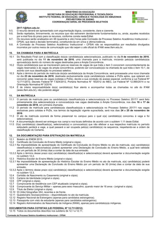 MINISTÉRIO DA EDUCAÇÃO
SECRETARIA DE EDUCAÇÃO PROFISSIONAL E TECNOLÓGICA
INSTITUTO FEDERAL DE EDUCAÇÃO, CIÊNCIA E TECNOLOGIA DO AMAZONAS
PRÓ-REITORIA DE ENSINO
COORDENAÇÃO GERAL DE PROCESSOS SELETIVOS
Comissão de Processo Seletivo Acadêmico Institucional – CPSAI
2017-1@ifam.edu.br.
9.5. O recurso deverá ser apresentado com argumentação lógica, consistente, clara e coerente.
9.6. Serão rejeitados, liminarmente, os recursos que não estiverem devidamente fundamentados ou, ainda, aqueles recebidos
por e-mail fora do prazo para os recursos, conforme consta nesteEdital.
9.7. Os recursos serão analisados em 48 (quarenta e oito) horas pela Comissão de Processo Seletivo Acadêmico Institucional –
CPSAI, que dará a decisão terminativa, constituindo-se em única e últimainstância.
9.8. A Comissão de Processo Seletivo Acadêmico Institucional – CPSAI não se responsabiliza por resultados divulgados
incorretos por outros meios de comunicação que não sejam o site oficial do IFAM:www.ifam.edu.br.
10. DA CHAMADA PARA A MATRÍCULA
10.1 Do Resultado Final com a classificação do(a)s candidato(a)s selecionado(a)s, publicado no dia 9 de novembro de 2016,
será publicada no dia 11 de novembro de 2016, uma chamada para a matrícula, iniciando pelo(a)s candidato(a)s
aprovado(a)s dentro do número de vagas destinadas para a Ampla Concorrência.
10.2 O(a)s candidato(a)s que se inscreveram para as reservas de vagas de que trata o item 3 concorrem concomitantemente às
vagas reservadas e às vagas da ampla concorrência, podendo ser convocado(a)s na chamada de que trata o item 10.1, de
acordo com sua classificação no processo seletivo.
10.3 Após o término do período de matrícula do(a)s candidato(a)s da Ampla Concorrência, será processada uma nova chamada
no dia 23 de novembro de 2016, destinada exclusivamente o(a)s candidato(a)s cotistas e PcDs aptos, que optaram em
concorrer pelas reservas de vagas (cotistas e PcDs), devido a sua condição de acesso especial, conforme a Lei Federal Nº
12.711/2012, Decreto Federal Nº 7.824/2012, Portaria Normativa N° 18/2012 do MEC, Lei Federal Nº 12.990/2014 e na
Orientação Normativa Nº 3/2016.
10.4 É de inteira responsabilidade do(a) candidato(a) ficar atento e acompanhar todas as chamadas no site do IFAM
(www.ifam.edu.br), não podendo alegar
11. DA MATRÍCULA
11.1 O período de matrícula para os candidato(a)s classificado(a)s e selecionado(a)s no Processo Seletivo 2017/1 será feito
primeiramente dos selecionado(a)s e convocado(a)s nas vagas destinadas à Ampla Concorrência, nos dias 16 e 17 de
novembro de 2016, em primeira chamada.
11.2 O período de matrícula para candidato(a)s classificado(a)s e selecionado(a)s no Processo Seletivo 2017/1 nas vagas
exclusivas para cotistas e PcDs, nos termos da legislação vigente supracitada, será nos dias 24 e 25 de novembro de
2016.
11.3 O ato da matrícula ocorrerá de forma presencial no campus para o qual o(a) candidato(a) concorreu à vaga e foi
selecionado(a).
11.4 A documentação deverá ser entregue nos campi e nos locais definidos de acordo com o subitem 1.11 deste Edital.
11.5 O(a) candidato(a) classificado(a), selecionado(a) e convocado(a) que não efetivar a sua respectiva matrícula no período
estipulado perderá a vaga, a qual passará a ser ocupada pelo(a) candidato(a) na sequencia, respeitando-se a ordem de
classificação do Certame.
12. DA DOCUMENTAÇÃO PARA EFETIVAÇÃO DA MATRÍCULA
12.1 Boletim do ENEM 2015.
12.2 Certificado de Conclusão do Ensino Médio (original e cópia).
12.2.1 Na impossibilidade de apresentação do Certificado de Conclusão do Ensino Médio no ato da matrícula, o(a) candidato(a)
classificado(a) e selecionado(a) poderá apresentar uma Declaração de Conclusão do Ensino Médio, a qual terá validade
por um período de 30 (trinta) dias a contar da data de sua emissão.
12.2.2 Após o término desse prazo o(a) candidato(a) classificado(a) e selecionado(a) deverá apresentar a documentação exigida
no subitem 12.2.
12.3 Histórico Escolar do Ensino Médio (original e cópia);
12.3.1 Na impossibilidade de apresentação do Histórico Escolar do Ensino Médio no ato da matrícula, o(a) candidato(a) poderá
apresentar uma Declaração de Conclusão do Ensino Médio por um período de 30 (trinta) dias a contar da data de sua
emissão.
12.3.2 Após o término desse prazo o(a) candidato(a) classificado(a) e selecionado(a) deverá apresentar a documentação exigida
no subitem 12.3.
12.4 Certidão de Nascimento ou Casamento (original e cópia).
12.5 Carteira de Identidade (original e cópia).
12.6 CPF (original e cópia).
12.7 Comprovante de residência com CEP atualizado (original e cópia).
12.8 Comprovante do Serviço Militar – apenas para sexo masculino, quando maior de 18 anos - (original e cópia).
12.9 Título de Eleitor (original e cópia).
12.10 03 (três) fotografias 3X4, recentes e de frente.
12.11 Questionário Socioeconômico – disponibilizado no ato da matrícula.
12.12 Registro Nacional de Estrangeiro (apenas para candidatos estrangeiros).
12.13 Passaporte com visto de estudante (apenas para candidatos estrangeiros).
12.14 Registro Administrativo de Nascimento de Indígena (RANI), apenas para candidato(a)s indígenas.
DOCUMENTOS PARA COTISTAS (LEI FEDERAL Nº 12.711/2012):
12.15 Todos os documentos descritos nos subitens de 12.1 a 12.11.
 