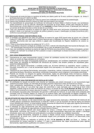MINISTÉRIO DA EDUCAÇÃO
SECRETARIA DE EDUCAÇÃO PROFISSIONAL E TECNOLÓGICA
INSTITUTO FEDERAL DE EDUCAÇÃO, CIÊNCIA E TECNOLOGIA DO AMAZONAS
PRÓ-REITORIA DE ENSINO
COORDENAÇÃO GERAL DE PROCESSOS SELETIVOS
Comissão de Processo Seletivo Acadêmico Institucional – CPSAI
12.16 Comprovante de renda de todos os membros da família com idade a partir de 18 anos, conforme o disposto do Anexo II
da Portaria Normativa Nº 18/2012 do MEC.
12.17 Parecer da Comissão de Validação das Cotas do campus para verificação da veracidade da autodeclaração.
12.18 Parecer do(a) Assistente Social do campus do IFAM, para qual realizou sua inscrição.
12.19 Na impossibilidade de apresentação do Certificado de Conclusão do Ensino Médio e Histórico Escolar, o(a) candidato(a)
poderá apresentar no ato da matrícula, Declaração de Conclusão do Ensino Médio, emitido pela instituição de ensino,
discriminando que o Ensino Médio foi cursado em sua totalidade na Rede Pública de Ensino. A declaração será válida por
um período de 30 dias (trinta dias) a contar da data de sua emissão.
12.20 Caso o(a) candidato(a) inscrito(a) na reserva de vagas de cotista tenha seus documentos considerados inconsistentes,
perderá o direito a se matricular na condição de cotista e passará a ocupar a classificação na Ampla Concorrência (AC),
conforme a sua pontuação no ranking geral.
DOCUMENTAÇÃO PESSOA COM DEFICIÊNCIA (PcD):
12.21 O candidato com deficiência que optou por participar da reserva de vagas (PcD) deverá estar de acordo com o Decreto
Federal Nº 3.298/1999, que dispõe sobre a Política Nacional para a Integração da Pessoa com Deficiência, e entregar os
seguintes documentos para que seja conferido e julgado pela Coordenação de Registro Acadêmico do campus ou
equivalente:
12.21.1 Todos os documentos descritos nos subitens de 12.1 a 12.11.
12.21.2 Laudo Médico indicando a condição do candidato como PcD, o referido CID (Classificação Internacional de Doenças) e/ou
CIF (Classificação Internacional de Funcionalidade), tipo e o grau de deficiência que possui.
12.22 Caso o(a) candidato(a) inscrito(a) na reserva de vagas de PcD tenha seus documentos considerados inconsistente, perderá
o direito a se matricular na condição de PcD e passará a ocupar a classificação na Ampla Concorrência (AC), conforme o
ranking geral.
13. DAS VAGAS REMANESCENTES
13.1 Caracteriza-se por vagas remanescentes quando o número de candidatos inscritos e/ou de candidatos classificados é
inferior ao número de vagas ofertadas em um Certame.
13.2 O preenchimento das vagas remanescentes destinam-se, prioritariamente, aos candidatos classificados que participaram
deste Edital, por solicitação de REOPÇÃO DE ESCOLHA DE CURSO, mas também poderão ser requisitadas pelos
AGENTES DEMANDANTES.
13.3 Define-se como Agente Demandante, a entidade jurídica que, de forma individual ou corporativa, requer o acesso à
Educação compatível com o nível de escolaridade exigida como pré-requisito a um determinado curso aos entes a ela
vinculados.
13.4 Classificam-se como Agentes Demandantes: associações, cooperativas, colônias, sindicados de trabalhadores, inclusive de
agricultores familiares, silvicultores, aquicultores, extrativistas e pescadores, povos indígenas e comunidades quilombolas.
13.5 Poderão ser incluídos na categoria de agentes demandantes, órgãos da administração direta municipal ou estadual,
autarquias, fundações, empresas e agroindústrias, mediante celebração de Termo de Cooperação específico realizado
entre o IFAM e as partes interessadas.
DA SOLICITAÇÃO DE VAGA POR REOPÇÃO DE ESCOLHA DE CURSO
13.6 As solicitações de reopção de escolha curso deverão ser realizadas pelo próprio interessado ou por representante legal,
mediante procuração simples, por intermédio de formulário específico disponível no Setor de Protocolo do campus.
13.7 O(a)s candidato(a)s classificado(a)s no Edital Nº 17/2016 e que se encontram em lista de espera nos demais cursos
ofertados pelos campi, em que ainda haja vagas não preenchidas e cujas chamadas para a matrícula já foram todas
esgotadas, poderão dirigir-se ao Setor de Protocolo do campus, no período de 12 e 13 de dezembro de 2016, nos locais e
horários de funcionamento do campus descritos no subitem 1.11 para realizar a solicitação de reopção de escolha de curso.
13.8 As solicitações requeridas pelos interessados não garantem a efetivação da matrícula, as quais ainda serão analisadas pela
Comissão Local do Processo Seletivo do campus ou na ausência desta, pela Coordenação de Registro Acadêmico, ou
equivalente no campus, para fins de homologação, obedecendo-se a ordem de classificação dos candidatos classificados.
DA SOLICITAÇÃO DE VAGA POR AGENTE DEMANDANTE
13.9 Em caso de não interesse ou não preenchimento das vagas remanescentes destinadas a REOPÇÃO DE ESCOLHA DE
CURSO pelo(a)s candidato(a)s classificado(a)s no Edital Nº 17/2016, e que se encontram em lista de espera nos diversos
cursos ofertados pelo campus, os campi poderão receber demandas de requerimento de vagas pelos Agentes Demandantes,
conforme especificado no subitens 13.3 a 13.5 deste Edital.
13.10 A solicitação de vaga remanescente será feita exclusivamente pelo Agente Demandante no protocolo do campus via
requerimento de solicitação de vaga destinado a Direção Geral do Campus.
13.11 Após análise e parecer realizado pela equipe gestora do campus, a Direção Geral comunicará o parecer ao Agente
Demandante, informando o(s) curso(s) e o quantitativo de vagas remanescentes disponíveis para atender a solicitação
oficializada, assim como os critérios que serão aplicados no processo de seleção dos candidatos requerentes.
13.12 Caberá ao Agente Demandante, apresentar ao campus a relação nominal do(a)s candidato(a)s requerentes às vagas
remanescentes, de acordo com o perfil de escolaridade exigida como pré-requisito ao acesso a um determinado curso
ofertado pelo campus.
13.13 As solicitações deverão ser realizadas no período de 12 e 13 de dezembro de 2016, nos locais e horários de
funcionamento do campus descritos no subitem 1.11 para o preenchimento das vagas remanescentes pelos Agentes
Demandantes, legitimamente qualificados nos subitens 13.3 e 13.5.
 