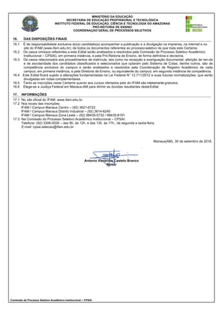 MINISTÉRIO DA EDUCAÇÃO
SECRETARIA DE EDUCAÇÃO PROFISSIONAL E TECNOLÓGICA
INSTITUTO FEDERAL DE EDUCAÇÃO, CIÊNCIA E TECNOLOGIA DO AMAZONAS
PRÓ-REITORIA DE ENSINO
COORDENAÇÃO GERAL DE PROCESSOS SELETIVOS
Comissão de Processo Seletivo Acadêmico Institucional – CPSAI
16. DAS DISPOSIÇÕES FINAIS
16.1 É de responsabilidade exclusiva do(a) candidato(a) acompanhar a publicação e a divulgação na imprensa, na internet e no
site do IFAM (www.ifam.edu.br), de todos os documentos referentes ao processoseletivo de que trata este Certame.
16.2 Os casos omissos referentes a este Edital serão analisados e resolvidos pela Comissão de Processo Seletivo Acadêmico
Institucional – CPSAI), em primeira instância, e pela Pró-Reitoria de Ensino, de forma definitiva e decisória.
16.3 Os casos relacionados aos procedimentos de matrícula, tais como na recepção e averiguação documental, aferição de ren-da
e de escolaridade dos candidatos classificados e selecionados que optaram pelo Sistema de Cotas, dentre outros, são de
competência exclusiva do campus e serão analisados e resolvidos pela Coordenação de Registro Acadêmico de cada
campus, em primeira instância, e pela Diretoria de Ensino, ou equivalente do campus, em segunda instância de competência.
16.4 Este Edital ficará sujeito a alterações fundamentadas na Lei Federal N° 12.711/2012 e suas futuras normatizações, que serão
divulgadas em notas complementares.
16.5 Tanto as inscrições neste Certame quanto aos cursos ofertados pelo do IFAM são inteiramente gratuitos.
16.6 Elege-se a Justiça Federal em Manaus-AM para dirimir as dúvidas resultantes desteEdital.
17. INFORMAÇÕES
17.1 No site oficial do IFAM: www.ifam.edu.br.
17.2 Nos locais das inscrições:
IFAM / Campus Manaus Centro – (92) 3621-6722
IFAM / Campus Manaus Distrito Industrial – (92) 3614-6240
IFAM / Campus Manaus Zona Leste – (92) 98435-5732 / 98435-8191
17.3 Na Comissão do Processo Seletivo Acadêmico Institucional – CPSAI:
Telefone: (92) 3306-0026 – das 8h. às 12h. e das 13h. às 17h., de segunda a sexta-feira.
E-mail: cpsai.selecao@ifam.edu.br
Manaus(AM), 30 de setembro de 2016.
Antonio Venâncio Castelo Branco
Reitor
 