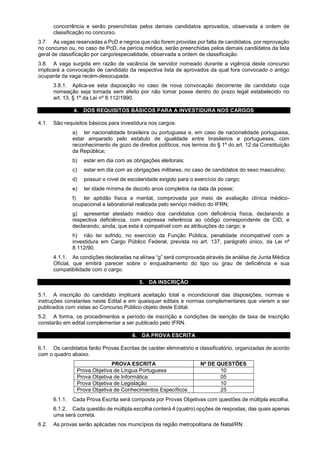 concorrência e serão preenchidas pelos demais candidatos aprovados, observada a ordem de
classificação no concurso.
3.7. As vagas reservadas a PcD e negros que não forem providas por falta de candidatos, por reprovação
no concurso ou, no caso de PcD, na perícia médica, serão preenchidas pelos demais candidatos da lista
geral de classificação por cargo/especialidade, observada a ordem de classificação.
3.8. A vaga surgida em razão de vacância de servidor nomeado durante a vigência deste concurso
implicará a convocação de candidato da respectiva lista de aprovados da qual fora convocado o antigo
ocupante da vaga recém-desocupada.
3.8.1. Aplica-se esta disposição no caso de nova convocação decorrente de candidato cuja
nomeação seja tornada sem efeito por não tomar posse dentro do prazo legal estabelecido no
art. 13, § 1º da Lei nº 8.112/1990.
4. DOS REQUISITOS BÁSICOS PARA A INVESTIDURA NOS CARGOS
4.1. São requisitos básicos para investidura nos cargos:
a) ter nacionalidade brasileira ou portuguesa e, em caso de nacionalidade portuguesa,
estar amparado pelo estatuto de igualdade entre brasileiros e portugueses, com
reconhecimento de gozo de direitos políticos, nos termos do § 1º do art. 12 da Constituição
da República;
b) estar em dia com as obrigações eleitorais;
c) estar em dia com as obrigações militares, no caso de candidatos do sexo masculino;
d) possuir o nível de escolaridade exigido para o exercício do cargo;
e) ter idade mínima de dezoito anos completos na data da posse;
f) ter aptidão física e mental, comprovada por meio de avaliação clínica médico-
ocupacional e laboratorial realizada pelo serviço médico do IFRN;
g) apresentar atestado médico dos candidatos com deficiência física, declarando a
respectiva deficiência, com expressa referência ao código correspondente de CID, e
declarando, ainda, que esta é compatível com as atribuições do cargo; e
h) não ter sofrido, no exercício da Função Pública, penalidade incompatível com a
investidura em Cargo Público Federal, prevista no art. 137, parágrafo único, da Lei nº
8.112/90.
4.1.1. As condições declaradas na alínea “g” será comprovada através de análise de Junta Médica
Oficial, que emitirá parecer sobre o enquadramento do tipo ou grau de deficiência e sua
compatibilidade com o cargo.
5. DA INSCRIÇÃO
5.1. A inscrição do candidato implicará aceitação total e incondicional das disposições, normas e
instruções constantes neste Edital e em quaisquer editais e normas complementares que vierem a ser
publicados com vistas ao Concurso Público objeto deste Edital.
5.2. A forma, os procedimentos e período de inscrição e condições de isenção de taxa de inscrição
constarão em edital complementar a ser publicado pelo IFRN.
6. DA PROVA ESCRITA
6.1. Os candidatos farão Provas Escritas de caráter eliminatório e classificatório, organizadas de acordo
com o quadro abaixo.
PROVA ESCRITA Nº DE QUESTÕES
Prova Objetiva de Língua Portuguesa 10
Prova Objetiva de Informática 05
Prova Objetiva de Legislação 10
Prova Objetiva de Conhecimentos Específicos 25
6.1.1. Cada Prova Escrita será composta por Provas Objetivas com questões de múltipla escolha.
6.1.2. Cada questão de múltipla escolha conterá 4 (quatro) opções de respostas, das quais apenas
uma será correta.
6.2. As provas serão aplicadas nos municípios da região metropolitana de Natal/RN.
 