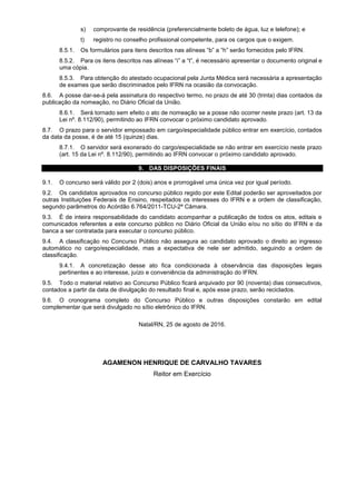 s) comprovante de residência (preferencialmente boleto de água, luz e telefone); e
t) registro no conselho profissional competente, para os cargos que o exigem.
8.5.1. Os formulários para itens descritos nas alíneas “b” a “h” serão fornecidos pelo IFRN.
8.5.2. Para os itens descritos nas alíneas “i” a “t”, é necessário apresentar o documento original e
uma cópia.
8.5.3. Para obtenção do atestado ocupacional pela Junta Médica será necessária a apresentação
de exames que serão discriminados pelo IFRN na ocasião da convocação.
8.6. A posse dar-se-á pela assinatura do respectivo termo, no prazo de até 30 (trinta) dias contados da
publicação da nomeação, no Diário Oficial da União.
8.6.1. Será tornado sem efeito o ato de nomeação se a posse não ocorrer neste prazo (art. 13 da
Lei nº. 8.112/90), permitindo ao IFRN convocar o próximo candidato aprovado.
8.7. O prazo para o servidor empossado em cargo/especialidade público entrar em exercício, contados
da data da posse, é de até 15 (quinze) dias.
8.7.1. O servidor será exonerado do cargo/especialidade se não entrar em exercício neste prazo
(art. 15 da Lei nº. 8.112/90), permitindo ao IFRN convocar o próximo candidato aprovado.
9. DAS DISPOSIÇÕES FINAIS
9.1. O concurso será válido por 2 (dois) anos e prorrogável uma única vez por igual período.
9.2. Os candidatos aprovados no concurso público regido por este Edital poderão ser aproveitados por
outras Instituições Federais de Ensino, respeitados os interesses do IFRN e a ordem de classificação,
segundo parâmetros do Acórdão 6.764/2011-TCU-2ª Câmara.
9.3. É de inteira responsabilidade do candidato acompanhar a publicação de todos os atos, editais e
comunicados referentes a este concurso público no Diário Oficial da União e/ou no sítio do IFRN e da
banca a ser contratada para executar o concurso público.
9.4. A classificação no Concurso Público não assegura ao candidato aprovado o direito ao ingresso
automático no cargo/especialidade, mas a expectativa de nele ser admitido, seguindo a ordem de
classificação.
9.4.1. A concretização desse ato fica condicionada à observância das disposições legais
pertinentes e ao interesse, juízo e conveniência da administração do IFRN.
9.5. Todo o material relativo ao Concurso Público ficará arquivado por 90 (noventa) dias consecutivos,
contados a partir da data de divulgação do resultado final e, após esse prazo, serão reciclados.
9.6. O cronograma completo do Concurso Público e outras disposições constarão em edital
complementar que será divulgado no sítio eletrônico do IFRN.
Natal/RN, 25 de agosto de 2016.
AGAMENON HENRIQUE DE CARVALHO TAVARES
Reitor em Exercício
 