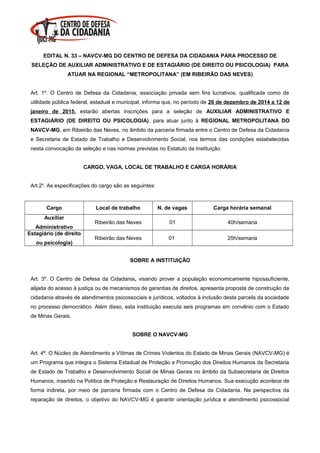 EDITAL N. 33 – NAVCV-MG DO CENTRO DE DEFESA DA CIDADANIA PARA PROCESSO DE
SELEÇÃO DE AUXILIAR ADMINISTRATIVO E DE ESTAGIÁRIO (DE DIREITO OU PSICOLOGIA) PARA
ATUAR NA REGIONAL “METROPOLITANA” (EM RIBEIRÃO DAS NEVES)
Art. 1º. O Centro de Defesa da Cidadania, associação privada sem fins lucrativos, qualificada como de
utilidade pública federal, estadual e municipal, informa que, no período de 26 de dezembro de 2014 a 12 de
janeiro de 2015, estarão abertas inscrições para a seleção de AUXILIAR ADMINISTRATIVO E
ESTAGIÁRIO (DE DIREITO OU PSICOLOGIA), para atuar junto à REGIONAL METROPOLITANA DO
NAVCV-MG, em Ribeirão das Neves, no âmbito da parceria firmada entre o Centro de Defesa da Cidadania
e Secretaria de Estado de Trabalho e Desenvolvimento Social, nos termos das condições estabelecidas
nesta convocação da seleção e nas normas previstas no Estatuto da Instituição.
CARGO, VAGA, LOCAL DE TRABALHO E CARGA HORÁRIA
Art.2o
. As especificações do cargo são as seguintes:
Cargo Local de trabalho N. de vagas Carga horária semanal
Auxiliar
Administrativo
Ribeirão das Neves 01 40h/semana
Estagiário (de direito
ou psicologia)
Ribeirão das Neves 01 25h/semana
SOBRE A INSTITUIÇÃO
Art. 3º. O Centro de Defesa da Cidadania, visando prover a população economicamente hipossuficiente,
alijada do acesso à justiça ou de mecanismos de garantias de direitos, apresenta proposta de construção da
cidadania através de atendimentos psicossociais e jurídicos, voltados à inclusão desta parcela da sociedade
no processo democrático. Além disso, esta instituição executa seis programas em convênio com o Estado
de Minas Gerais.
SOBRE O NAVCV-MG
Art. 4º. O Núcleo de Atendimento a Vítimas de Crimes Violentos do Estado de Minas Gerais (NAVCV-MG) é
um Programa que integra o Sistema Estadual de Proteção e Promoção dos Direitos Humanos da Secretaria
de Estado de Trabalho e Desenvolvimento Social de Minas Gerais no âmbito da Subsecretaria de Direitos
Humanos, inserido na Política de Proteção e Restauração de Direitos Humanos. Sua execução acontece de
forma indireta, por meio de parceria firmada com o Centro de Defesa da Cidadania. Na perspectiva da
reparação de direitos, o objetivo do NAVCV-MG é garantir orientação jurídica e atendimento psicossocial
 