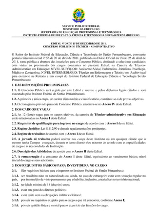 SERVICO PUBLICO FEDERAL
                                   MINISTERIO DA EDUCACAO
                     SECRETARIA DE EDUCAÇÃO PROFISSIONAL E TECNOLOGICA
         INSTITUTO FEDERAL DE EDUCACAO, CIENCIA E TECNOLOGIA SERTÃO PERNAMBUCANO


                             EDITAL Nº 39 DE 15 DE DEZEMBRO DE 2011.
                         CONCURSO PÚBLICO DE TÉCNICO – ADMINISTRATIVO


O Reitor do Instituto Federal de Educação, Ciência e Tecnologia do Sertão Pernambucano, consoante
portaria Interministerial nº 56 de 20 de abril de 2011, publicada no Diário Oficial da União 25 de abril de
2011, torna pública a abertura das inscrições para o Concurso Público, destinado a selecionar candidatos
com vistas ao provimento dos cargos constantes no presente Edital, na Carreira de Técnico-
Administrativo em Educação: NÍVEL SUPERIOR: Assistente Social, Enfermeiro, Jornalista, Psicólogo,
Médico e Zootecnista. NÍVEL INTERMEDIÁRIO: Técnico em Enfermagem e Técnico em Audiovisual
para exercício na Reitoria e nos campi do Instituto Federal de Educação Ciência e Tecnologia Sertão
Pernambucano.
1. DAS DISPOSIÇÕES PRELIMINARES
1.1. O Concurso Público será regido por este Edital e anexos, e pelos diplomas legais citados e será
executado pelo Instituto Federal do Sertão Pernambucano.
1.2. A primeira e única etapa, de caráter eliminatório e classificatório, constituir-se-á de provas objetivas.
1.3. O cronograma previsto para este Concurso Público, encontra-se no Anexo IV deste Edital.
2. DOS CARGOS E VAGAS
2.1. As 12 (doze) vagas para os cargos efetivos, da carreira de Técnico-Administrativo em Educação
estão relacionadas no Anexo I deste Edital.
2.2. Requisitos de qualificação para ingresso no cargo: de acordo com o Anexo I deste Edital.
2.3. Regime Jurídico: Lei 8.112/90 e demais regulamentações pertinentes.
2.4. Regime de trabalho: de acordo com o Anexo I deste Edital.
2.5. A jornada de trabalho poderá ocorrer nos campi deste Instituto ou em qualquer cidade que o
mesmo tenha Campus avançado, durante o turno diurno e/ou noturno de acordo com as especificidades
do cargo e as necessidades da Instituição.
2.6. Descrição das Atividades: de acordo com o Anexo II deste Edital.
2.7. A remuneração é a constante do Anexo I deste Edital, equivalente ao vencimento básico, nível
inicial do cargo e seus adicionais.
3. DOS REQUISITOS BÁSICOS PARA INVESTIDURA NO CARGO
3.1.   São requisitos básicos para o ingresso no Instituto Federal do Sertão Pernambuco:
3.1.1. ser brasileiro nato ou naturalizado ou, ainda, no caso de estrangeiro estar com situação regular no
país, por intermédio de visto permanente que o habilite, inclusive, a trabalhar no território nacional;
3.1.2. ter idade mínima de 18 (dezoito) anos;
3.1.3. estar em gozo dos direitos políticos;
3.1.4. estar quite com as obrigações militar e eleitoral;
3.1.5. possuir os requisitos exigidos para o cargo a que irá concorrer, conforme Anexo I;
3.1.6. possuir aptidão física e mental para o exercício das funções do cargo;
 