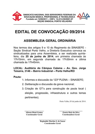 SINDICATO NACIONAL DOS SERVIDORES FEDERAIS DA
EDUCAÇÃO BÁSICA, PROFISSIONAL E TECNOLÓGICA
Fundado em 12/09/2011 – CNPJ: 14.413.230/0001-97
SEÇÃO SINDICAL PORTO VELHO/RO
___________________________________________________________________
EDITAL DE CONVOCAÇÃO 09/2014
ASSEMBLEIA GERAL ORDINÁRIA
Nos termos dos artigos 9 e 10 do Regimento do SINASEFE -
Seção Sindical Porto Velho, a Diretoria Executiva convoca os
sindicalizados para uma Assembleia, a ser realizada quinta-
feira, dia 25 de junho de 2014, em primeira chamada às
17h15min, em segunda chamada às 17h30min e última
chamada às 17h45min.
LOCAL: Auditório do Câmpus Calama – Av. Gov. Jorge
Teixeira, 3146 – Bairro Industrial – Porto Velho/RO
Pauta:
1. Informes e discussão da 123ª PLENA – SINASEFE;
2. Deliberação e discussão da greve nacional;
3. Criação de GT’s para construção de pauta local (
eleição, progressão, infraestrutura e outros temas
pertinentes).
Porto Velho, 03 de junho de 2014.
____________________
Alisson Dioni Gomes
Coordenador Geral
________________________
Zenete Ruiz da Silva
Coordenadora Geral
____________________________
Reginaldo Martins S. de Souza
Coordenador Geral
 