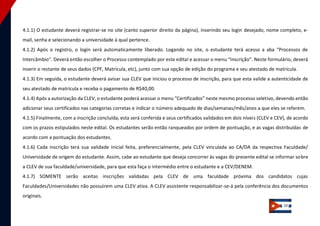 10 
4.1.1) O estudante deverá registrar-se no site (canto superior direito da página), inserindo seu login desejado, nome completo, e- mail, senha e selecionando a universidade à qual pertence. 4.1.2) Após o registro, o login será automaticamente liberado. Logando no site, o estudante terá acesso a aba “Processos de Intercâmbio”. Deverá então escolher o Processo contemplado por este edital e acessar o menu “Inscrição”. Neste formulário, deverá inserir o restante de seus dados (CPF, Matrícula, etc), junto com sua opção de edição do programa e seu atestado de matrícula. 
4.1.3) Em seguida, o estudante deverá avisar sua CLEV que iniciou o processo de inscrição, para que esta valide a autenticidade de seu atestado de matrícula e receba o pagamento de R$40,00. 
4.1.4) Após a autorização da CLEV, o estudante poderá acessar o menu “Certificados” neste mesmo processo seletivo, devendo então adicionar seus certificados nas categorias corretas e indicar o número adequado de dias/semanas/mês/anos a que eles se referem. 
4.1.5) Finalmente, com a inscrição concluída, esta será conferida e seus certificados validados em dois níveis (CLEV e CEV), de acordo com os prazos estipulados neste edital. Os estudantes serão então ranqueados por ordem de pontuação, e as vagas distribuídas de acordo com a pontuação dos estudantes. 
4.1.6) Cada inscrição terá sua validade inicial feita, preferencialmente, pela CLEV vinculada ao CA/DA da respectiva Faculdade/ Universidade de origem do estudante. Assim, cabe ao estudante que deseja concorrer às vagas do presente edital se informar sobre a CLEV de sua faculdade/universidade, para que esta faça o intermédio entre o estudante e a CEV/DENEM. 
4.1.7) SOMENTE serão aceitas inscrições validadas pela CLEV de uma faculdade próxima dos candidatos cujas Faculdades/Universidades não possuírem uma CLEV ativa. A CLEV assistente responsabilizar-se-á pela conferência dos documentos originais.  