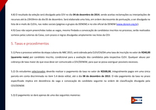 12 
4.8) O resultado da seleção será divulgado pela CEV no dia 04 de dezembro de 2014, sendo aceitas reclamações ou interpelações de recursos até às 23h59min do dia 05 de dezembro. Será elaborada uma lista, em ordem decrescente de pontuação, a ser divulgada na lista de e-mails de CLEVs, nas redes sociais (páginas e grupos da DENEM) e no site oficial da DENEM (www.denem.org.br). 4.9) Caso não sejam preenchidas todas as vagas, mesmo findada a convocação de candidatos inscritos no processo, serão realizados sorteios pelas Loterias da Caixa, com prazos e regras divulgadas amplamente nas listas da CEV. 
5. Taxas e procedimentos 
5.1) Para o processo seletivo da etapa cubana do NBC 2015, será cobrada pela CLEV/CA/DA uma taxa de inscrição no valor de R$40,00 (quarenta reais) por candidato inscrito, condicional para a avaliação dos candidatos pela respectiva CLEV. Qualquer abuso por cobrança de taxa maior do que essa deve ser comunicado a CEV/DENEM, para que se possa averiguar possíveis excessos. 
5.2) Os estudantes selecionados deverão realizar o pagamento da taxa no valor de R$500,00, integralmente pagos em uma única parcela em conta discriminada no item 5.4 deste edital, até o dia 08 de dezembro de 2015. O não pagamento da taxa no prazo especificado implica em desistência da vaga e convocação do candidato seguinte na ordem de classificação divulgada pela CEV/DENEM. 
5.3) O pagamento se dará apenas de uma das seguintes maneiras:  