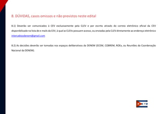 18 
8. DÚVIDAS, casos omissos e não previstos neste edital 
8.1) Deverão ser comunicados à CEV exclusivamente pela CLEV e por escrito através do correio eletrônico oficial da CEV disponibilizado na lista de e-mails da CEV, à qual as CLEVs possuem acesso, ou enviadas pela CLEV diretamente ao endereço eletrônico intercabiosdenem@gmail.com 
8.2) As decisões deverão ser tomadas nos espaços deliberativos da DENEM (ECEM, COBREM, ROEx, ou Reuniões da Coordenação Nacional da DENEM). 
 