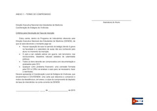 21 
ANEXO 1 – TERMO DE COMPROMISSO 
Direção Executiva Nacional dos Estudantes de Medicina Coordenação de Estágios de Vivências 
Critérios para Devolução de Taxa de Inscrição 
Estou ciente, dentro do Programa de Intercâmbio oferecido pela Direção Executiva Nacional dos Estudantes de Medicina (DENEM), de que só será devolvido o montante pago se:  Houver reposição de aula no período do estágio devido à greve na faculdade e o calendário de aulas não era conhecido pelo aluno no momento da inscrição;  O país a ser visitado estiver em guerra, sob terrorismo, luta revolucionária, desastres naturais (estados de calamidade pública);  Todos os itens deverão ser comprovados com documentação e analisados pela CEV;  Qualquer outro problema financeiro: uma comissão formada pela CEV e CREx vai analisar o caso para, se necessário, fazer o reembolso. Deverei apresentar à Coordenação Local de Estágios de Vivências, que encaminhará à CEV/DENEM, uma carta que descreva e comprove o motivo da desistência e, em anexo, a cópia do comprovante de depósito da taxa de intercâmbio na conta corrente da DENEM. 
______________________, _____ de ___________________ de 2015 
______________________________________ Assinatura do Aluno 
