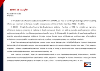 3 
EDITAL DE SELEÇÃO Núcleo Brasil – Cuba Ano 2015 
A Direção Executiva Nacional dos Estudantes de Medicina (DENEM), por meio da Coordenação de Estágios e Vivências (CEV), informa que encontram-se abertas as inscrições para o processo seletivo do Núcleo Brasil‐Cuba (NBC) — Ano 2015. A DENEM – Direção Executiva Nacional dos Estudantes de Medicina – fundada em 1986 é a entidade que representa oficialmente todos os estudantes de medicina do Brasil, promovendo debates em saúde e educação, aprofundamentos político- sociais, eventos acadêmico-científicos e esportivos; discussões acerca do SUS, da saúde do trabalhador, do papel e da qualidade da extensão universitária, pesquisas, estágios e vivências; e ainda diversas outras atividades que contribuem para a formação de profissionais compromissados com a transformação da sociedade em que vivemos para uma realidade mais justa. O NBC é um programa de intercâmbio que consiste em um acordo bilateral entre a DENEM e Federação Estudantil Universitária de Cuba (FEU). É caracterizado como um intercâmbio de vivência e contato com as realidades distintas entre Brasil e Cuba, incentiva o debate e a reflexão crítica sobre os diferentes sistemas de saúde, de educação, assim como sobre aspectos da diversidade social e cultural correlacionado ao sistema político-econômico de cada um. Com a parceria DENEM‐FEU, espera‐se o debate sobre organização social e política nos dois países, tendo em vista a influência do socialismo na construção do modelo cubano. Nesse núcleo, é esperada a abordagem de assuntos relacionados à revolução cubana, como esta interferiu na formação atual do sistema de saúde Cubano e sua repercussão na saúde pública do país.  