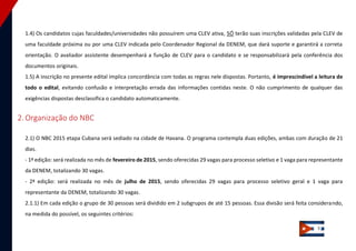 5 
1.4) Os candidatos cujas faculdades/universidades não possuírem uma CLEV ativa, SÓ terão suas inscrições validadas pela CLEV de uma faculdade próxima ou por uma CLEV indicada pelo Coordenador Regional da DENEM, que dará suporte e garantirá a correta orientação. O avaliador assistente desempenhará a função de CLEV para o candidato e se responsabilizará pela conferência dos documentos originais. 1.5) A inscrição no presente edital implica concordância com todas as regras nele dispostas. Portanto, é imprescindível a leitura de todo o edital, evitando confusão e interpretação errada das informações contidas neste. O não cumprimento de qualquer das exigências dispostas desclassifica o candidato automaticamente. 
2. Organização do NBC 
2.1) O NBC 2015 etapa Cubana será sediado na cidade de Havana. O programa contempla duas edições, ambas com duração de 21 dias. - 1ª edição: será realizada no mês de fevereiro de 2015, sendo oferecidas 29 vagas para processo seletivo e 1 vaga para representante da DENEM, totalizando 30 vagas. - 2ª edição: será realizada no mês de julho de 2015, sendo oferecidas 29 vagas para processo seletivo geral e 1 vaga para representante da DENEM, totalizando 30 vagas. 2.1.1) Em cada edição o grupo de 30 pessoas será dividido em 2 subgrupos de até 15 pessoas. Essa divisão será feita considerando, na medida do possível, os seguintes critérios:  
