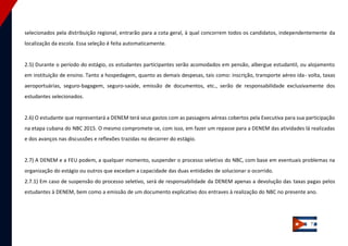 7 
selecionados pela distribuição regional, entrarão para a cota geral, à qual concorrem todos os candidatos, independentemente da localização da escola. Essa seleção é feita automaticamente. 
2.5) Durante o período do estágio, os estudantes participantes serão acomodados em pensão, albergue estudantil, ou alojamento em instituição de ensino. Tanto a hospedagem, quanto as demais despesas, tais como: inscrição, transporte aéreo ida‐ volta, taxas aeroportuárias, seguro‐bagagem, seguro‐saúde, emissão de documentos, etc., serão de responsabilidade exclusivamente dos estudantes selecionados. 
2.6) O estudante que representará a DENEM terá seus gastos com as passagens aéreas cobertos pela Executiva para sua participação na etapa cubana do NBC 2015. O mesmo compromete‐se, com isso, em fazer um repasse para a DENEM das atividades lá realizadas e dos avanços nas discussões e reflexões trazidas no decorrer do estágio. 
2.7) A DENEM e a FEU podem, a qualquer momento, suspender o processo seletivo do NBC, com base em eventuais problemas na organização do estágio ou outros que excedam a capacidade das duas entidades de solucionar o ocorrido. 2.7.1) Em caso de suspensão do processo seletivo, será de responsabilidade da DENEM apenas a devolução das taxas pagas pelos estudantes à DENEM, bem como a emissão de um documento explicativo dos entraves à realização do NBC no presente ano. 
 