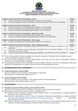 MINISTÉRIO DA EDUCAÇÃO
SECRETARIA DE EDUCAÇÃO PROFISSIONAL E TECNOLÓGICA
INSTITUTO FEDERAL DE EDUCAÇÃO, CIÊNCIA E TECNOLOGIA DA PARAÍBA
COMISSÃO PERMANENTE DE CONCURSOS PÚBLICOS
15
CÓDIGO CURSOS TÉCNICOS INTEGRADOS – PATOS TURNO
650 Técnico em Edificações (Autorização/Resolução CS/IFPB nº 41, de 10/09/2009) Manhã
651 Técnico em Manutenção e Suporte em Informática (Autorização/Resolução CS/IFPB nº 40, de 10/09/2009) Manhã
CÓDIGO CURSOS TÉCNICOS INTEGRADOS – PICUÍ TURNO
350 Técnico em Edificações (Autorização/Resolução CS/IFPB nº 34, de 10/09/2009) Manhã
353 Técnico em Informática (Autorização/Resolução CS/IFPB nº 135, de 26/08/2013) Manhã
352 Técnico em Geologia (Autorização/Resolução CS/IFPB nº 144, de 15/08/2012) Integral
CÓDIGO CURSOS TÉCNICOS INTEGRADOS – PRINCESA ISABEL TURNO
450 Técnico em Edificações (Autorização/Resolução CS/IFPB nº 37, de 10/09/2009) Manhã
451 Técnico em Controle Ambiental (Autorização/Resolução CS/IFPB nº 36 de, 10/09/2009) Manhã
CÓDIGO CURSOS TÉCNICOS INTEGRADOS – SOUSA (Sede) TURNO
866 Técnico em Informática (Autorização/Resolução CS/IFPB nº 62, de 19/08/2011) Integral
CÓDIGO CURSOS TÉCNICOS INTEGRADOS – SOUSA Unidade São Gonçalo TURNO
866
Técnico em Agropecuária (Autorização/Resolução CD/EAF-PB nº 04, de 18/10/2007; e CS/IFPB no
17, de
10/06/2009)
Integral
860
Técnico em Agroindústria (Autorização/Resolução CD/EAF-PB nº 04, de 18/10/2007; CS/IFPB no
17, de
10/06/2009; e no
65, de 30/11/2009)
Integral
862 Técnico em Meio Ambiente (Autorização/Resoluções CS/IFPB no
76, de 17/09/2010; e nº 83, de 27/09/2010) Integral
2.3 Todos os cursos poderão ter aulas aos sábados de acordo com o disposto no Calendário Escolar/Acadêmico de cada
campus, nos períodos da manhã e/ou da tarde.
2.4 Nos Cursos Técnicos Integrados ao Ensino Médio poderão ocorrer aulas em turno oposto ao informado no Edital, de
acordo com a necessidade de cada Coordenação.
2.5 Em atendimento ao princípio da economicidade dos recursos públicos (humanos e físicos), as coordenações de cada curso
poderão fazer remanejamento e/ou junção de turmas, inclusive com remanejamento de turno.
3 DOS REQUISITOS PARA A INSCRIÇÃO
3.1 Técnico Subsequente ao Ensino Médio
3.1.1 Ter concluído ou estar concluindo o Ensino Médio ou equivalente.
3.1.2 Apresentar a documentação exigida no item 4.3.
3.2 Técnico Integrado ao Ensino Médio
3.2.1 Ter concluído ou estar concluindo o 9º ano (antiga 8ª série) do Ensino Fundamental.
3.2.2 Apresentar a documentação exigida no item 4.3.
4 DA INSCRIÇÃO
4.1 Período de Inscrição: de 08 de setembro a 18 de outubro de 2013.
4.1.1 No dia 18 de outubro de 2013, às 23h59min, horário local, estarão encerradas as inscrições.
4.2 Para proceder à sua inscrição no Processo Seletivo, o candidato deverá:
4.2.1 Satisfazer todas as condições do presente Edital, anulando-se todos os atos decorrentes de inscrição efetuada em
desacordo com as normas nele contidas;
4.2.2 Preencher, eletronicamente, todos os itens do Formulário de Inscrição, disponibilizado no endereço eletrônico
http://www.ifpb.edu.br/ingresso/processo-seletivo/Cursos-tecnicos/psct-2014, inclusive o Questionário
Socioeconômico, sem erros.
4.2.3 Efetuar o pagamento da importância referente à taxa de inscrição, por meio de boleto bancário gerado no ato da
inscrição, a ser pago, preferencialmente, no Banco do Brasil, conforme os valores abaixo:
 
