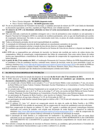 MINISTÉRIO DA EDUCAÇÃO
SECRETARIA DE EDUCAÇÃO PROFISSIONAL E TECNOLÓGICA
INSTITUTO FEDERAL DE EDUCAÇÃO, CIÊNCIA E TECNOLOGIA DA PARAÍBA
COMISSÃO PERMANENTE DE CONCURSOS PÚBLICOS
16
• Para o Técnico Integrado – R$ 50,00 (cinquenta reais)
• Para o Técnico Subsequente – R$ 40,00 (quarenta reais)
4.3 No ato do preenchimento do Formulário de Inscrição, o candidato precisará do número do CPF e da Cédula de Identidade
ou documento equivalente, com foto, expedido por Órgão Oficial, com validade nacional.
4.4 Os números do CPF e da Identidade solicitados no item 4.3 serão necessariamente do candidato e não dos pais ou
responsáveis.
4.5 Não será efetivada a matrícula de candidato estrangeiro sem o visto de permanência como estudante ou sem apresentar o
Registro Nacional de Estrangeiro (RNE) na condição de residência permanente, salvo os que são beneficiados por acordos
de cooperação internacional. Em todos os casos mencionados neste item, os prazos de estada constantes nos documentos
apresentados devem ser válidos.
4.6 Todas as informações prestadas são de total responsabilidade do candidato.
4.7 A constatação de informação incorreta de dados implicará em cancelamento automático da inscrição.
4.8 Os candidatos que desejarem solicitar a isenção da taxa devem observar o disposto no item 5.
4.9 Os candidatos que pretendem optar pelas ações afirmativas do Sistema de Cotas devem observar o disposto nos itens 6, 7 e
8.
4.10 O IFPB não se responsabiliza por solicitação de inscrição via Internet não recebida por motivo de ordem técnica dos
computadores, falhas de comunicação, congestionamento das linhas de comunicação, bem como outros fatores de ordem
técnica que impossibilitem a transferência de dados ou a impressão do comprovante do requerimento de inscrição ou do
boleto bancário.
4.11 A partir do dia 23 de outubro de 2013, a Coordenação Permanente de Concursos Públicos do IFPB disponibilizará para
os candidatos a lista de candidatos inscritos, contendo nome, número da inscrição, nome do curso pretendido e turno, no
endereço eletrônico http://www.ifpb.edu.br/ingresso/processo-seletivo/Cursos-tecnicos/psct-2014 e nos murais do IFPB nos
campi Cabedelo, Cajazeiras, Campina Grande, Guarabira, João Pessoa, Monteiro, Patos, Picuí, Princesa Isabel e Sousa.
4.12 Serão anuladas as inscrições que não obedecerem às determinações contidas neste Edital.
5 DA ISENÇÃO DAS DESPESAS DE INSCRIÇÃO
5.1 Serão aceitas solicitações de isenção das despesas de inscrição do dia 16 até o dia 27 de setembro de 2013.
5.2 O IFPB oferecerá o benefício de Isenção das Despesas de Inscrição aos candidatos que atenderem, através de
documento comprobatório, a um dos seguintes requisitos:
a) ter cursado todo o Ensino Médio ou ter cursado o 1º e o 2º ano do Ensino Médio e estar concluindo o 3º ano, em escolas
da Rede Pública de Ensino Federal, Estadual, Municipal, Escolas Filantrópicas ou Comunitárias e Escolas Particulares
como Bolsista integral;
b) ter cursado toda a 2ª Fase do Ensino Fundamental ou ter cursado do 6º ao 8º ano e estar concluindo o 9º ano da 2ª Fase
do Ensino Fundamental, isto é, do 6º ao 9º ano ou da antiga 5ª a 8ª série, em escolas da Rede Pública de Ensino Federal,
Estadual, Municipal, Escolas Filantrópicas ou Comunitárias e Escolas Particulares como Bolsista integral;
c) ser participante do Programa de Bolsa Família e estar inscrito no Cadastro Único para Programas Sociais do Governo
Federal (CadÚnico), de que trata o Decreto nº 6.135, de 26 de junho de 2007; ou
d) ser participante de renda familiar mensal (bruta) igual ou inferior a R$ 1.710,78 (um mil setecentos e dez reais e setenta
e oito centavos).
5.2.1 O subitem 5.2, letra “c)”, deverá ser comprovado através da cópia do cartão do Bolsa Família e da CÓPIA
REPROGRÁFICA da certidão de nascimento, RG ou comprovante de vínculo do candidato(a) com o(a) solicitante.
5.2.2 Para comprovação do disposto no subitem 5.2, letra “d)”, quando o candidato não possuir contracheque (holerite)
atualizado e/ou carteira de trabalho, será exigida uma declaração de renda familiar ─ disponível no endereço
eletrônico http://www.ifpb.edu.br/ingresso/processo-seletivo/Cursos-tecnicos/psct-2014 ─ além de comprovante de
residência atualizado com o mesmo endereço informado no Formulário de Solicitação de Isenção.
5.2.3 A declaração de renda familiar e os comprovantes de rendimento e de endereço deverão estar em nome do(a)
solicitante ou de seu responsável. Caso seja de seu responsável, anexar CÓPIA REPROGRÁFICA DA CERTIDÃO
DE NASCIMENTO OU CASAMENTO ou qualquer outro documento comprobatório do vínculo deste com o(a)
solicitante.
5.3 Para solicitar a isenção das despesas de inscrição no Processo Seletivo, os candidatos, após preencherem o Formulário de
Inscrição e o Questionário Socioeconômico a que se refere o subitem 4.2.2, deverão:
 