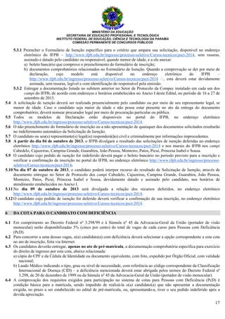 MINISTÉRIO DA EDUCAÇÃO
SECRETARIA DE EDUCAÇÃO PROFISSIONAL E TECNOLÓGICA
INSTITUTO FEDERAL DE EDUCAÇÃO, CIÊNCIA E TECNOLOGIA DA PARAÍBA
COMISSÃO PERMANENTE DE CONCURSOS PÚBLICOS
17
5.3.1 Preencher o Formulário de Isenção específico para o critério que ampara sua solicitação, disponível no endereço
eletrônico do IFPB – http://www.ifpb.edu.br/ingresso/processo-seletivo/Cursos-tecnicos/psct-2014, sem rasuras,
assinado e datado pelo candidato ou responsável, quando menor de idade, e a ele anexar:
a) boleto bancário que comprove o preenchimento do formulário de inscrição;
b) documentos comprobatórios relacionados no Formulário de Isenção. Quando a comprovação se der por meio de
declaração, cujo modelo está disponível no endereço eletrônico do IFPB –
http://www.ifpb.edu.br/ingresso/processo-seletivo/Cursos-tecnicos/psct-2014 , esta deverá estar devidamente
assinada, sem rasuras, legível e com identificação do responsável pela emissão.
5.3.2 Entregar a documentação listada no subitem anterior no Setor de Protocolo da Compec instalado em cada um dos
campi do IFPB, de acordo com endereços e horários estabelecidos no Anexo I deste Edital, no período de 16 a 27 de
setembro de 2013.
5.4 A solicitação de isenção deverá ser realizada presencialmente pelo candidato ou por meio de seu representante legal, se
menor de idade. Caso o candidato seja maior de idade e não possa estar presente no ato da entrega do documento
comprobatório, deverá nomear procurador legal por meio de procuração particular ou pública.
5.5 Todos os modelos de Declaração estão disponíveis no portal do IFPB, no endereço eletrônico
http://www.ifpb.edu.br/ingresso/processo-seletivo/Cursos-tecnicos/psct-2014.
5.6 O não preenchimento do formulário de inscrição ou a não apresentação de quaisquer dos documentos solicitados resultarão
no indeferimento automático da Solicitação de Isenção.
5.7 O candidato ou seu(s) representante(s) legal(is) responderá(ão) civil e criminalmente por informações improcedentes.
5.8 A partir do dia 04 de outubro de 2013, o IFPB divulgará o resultado das solicitações de isenção deferidas no endereço
eletrônico http://www.ifpb.edu.br/ingresso/processo-seletivo/Cursos-tecnicos/psct-2014 e nos murais do IFPB nos campi
Cabedelo, Cajazeiras, Campina Grande, Guarabira, João Pessoa, Monteiro, Patos, Picuí, Princesa Isabel e Sousa.
5.9 O candidato cujo pedido de isenção for indeferido deverá pagar o boleto bancário no período previsto para a inscrição e
verificar a confirmação de inscrição no portal do IFPB, no endereço eletrônico http://www.ifpb.edu.br/ingresso/processo-
seletivo/Cursos-tecnicos/psct-2014.
5.10 No dia 07 de outubro de 2013, o candidato poderá interpor recurso do resultado de Solicitação de Isenção, através de
documento entregue no Setor de Protocolo dos campi Cabedelo, Cajazeiras, Campina Grande, Guarabira, João Pessoa,
Monteiro, Patos, Picuí, Princesa Isabel e Sousa, devidamente datado e assinado pelo candidato, nos horários de
atendimento estabelecidos no Anexo I.
5.11 No dia 09 de outubro de 2013 será divulgada a relação dos recursos deferidos, no endereço eletrônico
http://www.ifpb.edu.br/ingresso/processo-seletivo/Cursos-tecnicos/psct-2014.
5.12 O candidato cujo pedido de isenção for deferido deverá verificar a confirmação de sua inscrição, no endereço eletrônico
http://www.ifpb.edu.br/ingresso/processo-seletivo/Cursos-tecnicos/psct-2014.
6 DA COTA PARA O CANDIDATO COM DEFICIÊNCIA
6.1 Em cumprimento ao Decreto Federal nº 3.298/99 e à Súmula nº 45 da Advocacia-Geral da União (portador de visão
monocular) serão disponibilizadas 5% (cinco por cento) do total de vagas de cada curso para Pessoas com Deficiência
(PcD).
6.2 Para concorrer a uma dessas vagas, o(a) candidato(a) com deficiência deverá selecionar a opção correspondente a esta cota
no ato de inscrição, feita via Internet.
6.3 Os candidatos deverão entregar, apenas no ato de pré-matrícula, a documentação comprobatória específica para exercício
do direito de ingresso por esta cota, abaixo relacionada:
a) cópia do CPF e da Cédula de Identidade ou documento equivalente, com foto, expedido por Órgão Oficial, com validade
nacional;
b) Laudo Médico indicando o tipo, grau ou nível de necessidade, com referência ao código correspondente da Classificação
Internacional de Doença (CID) – a deficiência mencionada deverá estar abrigada pelos termos do Decreto Federal nº
3.298, de 20 de dezembro de 1999 ou da Súmula nº 45 da Advocacia-Geral da União (portador de visão monocular).
6.4 A comprovação dos requisitos exigidos para participação no sistema de cotas para Pessoas com Deficiência (PcD) é
condição básica para a matrícula, sendo impedido de realizá-la o(a) candidato(a) que não apresentar a documentação
exigida, no prazo a ser estabelecido no edital de pré-matrícula, ou, apresentando-a, tiver o seu pedido indeferido após a
devida apreciação.
 