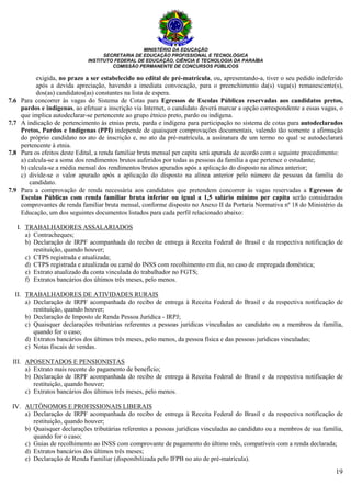 MINISTÉRIO DA EDUCAÇÃO
SECRETARIA DE EDUCAÇÃO PROFISSIONAL E TECNOLÓGICA
INSTITUTO FEDERAL DE EDUCAÇÃO, CIÊNCIA E TECNOLOGIA DA PARAÍBA
COMISSÃO PERMANENTE DE CONCURSOS PÚBLICOS
19
exigida, no prazo a ser estabelecido no edital de pré-matrícula, ou, apresentando-a, tiver o seu pedido indeferido
após a devida apreciação, havendo a imediata convocação, para o preenchimento da(s) vaga(s) remanescente(s),
dos(as) candidatos(as) constantes na lista de espera.
7.6 Para concorrer às vagas do Sistema de Cotas para Egressos de Escolas Públicas reservadas aos candidatos pretos,
pardos e indígenas, ao efetuar a inscrição via Internet, o candidato deverá marcar a opção correspondente a essas vagas, o
que implica autodeclarar-se pertencente ao grupo étnico preto, pardo ou indígena.
7.7 A indicação de pertencimento às etnias preta, parda e indígena para participação no sistema de cotas para autodeclarados
Pretos, Pardos e Indígenas (PPI) independe de quaisquer comprovações documentais, valendo tão somente a afirmação
do próprio candidato no ato de inscrição e, no ato da pré-matrícula, a assinatura de um termo no qual se autodeclarará
pertencente à etnia.
7.8 Para os efeitos deste Edital, a renda familiar bruta mensal per capita será apurada de acordo com o seguinte procedimento:
a) calcula-se a soma dos rendimentos brutos auferidos por todas as pessoas da família a que pertence o estudante;
b) calcula-se a média mensal dos rendimentos brutos apurados após a aplicação do disposto na alínea anterior;
c) divide-se o valor apurado após a aplicação do disposto na alínea anterior pelo número de pessoas da família do
candidato.
7.9 Para a comprovação de renda necessária aos candidatos que pretendem concorrer às vagas reservadas a Egressos de
Escolas Públicas com renda familiar bruta inferior ou igual a 1,5 salário mínimo per capita serão considerados
comprovantes de renda familiar bruta mensal, conforme disposto no Anexo II da Portaria Normativa nº 18 do Ministério da
Educação, um dos seguintes documentos listados para cada perfil relacionado abaixo:
I. TRABALHADORES ASSALARIADOS
a) Contracheques;
b) Declaração de IRPF acompanhada do recibo de entrega à Receita Federal do Brasil e da respectiva notificação de
restituição, quando houver;
c) CTPS registrada e atualizada;
d) CTPS registrada e atualizada ou carnê do INSS com recolhimento em dia, no caso de empregada doméstica;
e) Extrato atualizado da conta vinculada do trabalhador no FGTS;
f) Extratos bancários dos últimos três meses, pelo menos.
II. TRABALHADORES DE ATIVIDADES RURAIS
a) Declaração de IRPF acompanhada do recibo de entrega à Receita Federal do Brasil e da respectiva notificação de
restituição, quando houver;
b) Declaração de Imposto de Renda Pessoa Jurídica - IRPJ;
c) Quaisquer declarações tributárias referentes a pessoas jurídicas vinculadas ao candidato ou a membros da família,
quando for o caso;
d) Extratos bancários dos últimos três meses, pelo menos, da pessoa física e das pessoas jurídicas vinculadas;
e) Notas fiscais de vendas.
III. APOSENTADOS E PENSIONISTAS
a) Extrato mais recente do pagamento de benefício;
b) Declaração de IRPF acompanhada do recibo de entrega à Receita Federal do Brasil e da respectiva notificação de
restituição, quando houver;
c) Extratos bancários dos últimos três meses, pelo menos.
IV. AUTÔNOMOS E PROFISSIONAIS LIBERAIS
a) Declaração de IRPF acompanhada do recibo de entrega à Receita Federal do Brasil e da respectiva notificação de
restituição, quando houver;
b) Quaisquer declarações tributárias referentes a pessoas jurídicas vinculadas ao candidato ou a membros de sua família,
quando for o caso;
c) Guias de recolhimento ao INSS com comprovante de pagamento do último mês, compatíveis com a renda declarada;
d) Extratos bancários dos últimos três meses;
e) Declaração de Renda Familiar (disponibilizada pelo IFPB no ato de pré-matrícula).
 