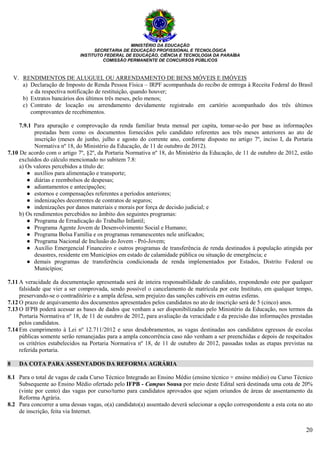 MINISTÉRIO DA EDUCAÇÃO
SECRETARIA DE EDUCAÇÃO PROFISSIONAL E TECNOLÓGICA
INSTITUTO FEDERAL DE EDUCAÇÃO, CIÊNCIA E TECNOLOGIA DA PARAÍBA
COMISSÃO PERMANENTE DE CONCURSOS PÚBLICOS
20
V. RENDIMENTOS DE ALUGUEL OU ARRENDAMENTO DE BENS MÓVEIS E IMÓVEIS
a) Declaração de Imposto de Renda Pessoa Física – IRPF acompanhada do recibo de entrega à Receita Federal do Brasil
e da respectiva notificação de restituição, quando houver;
b) Extratos bancários dos últimos três meses, pelo menos;
c) Contrato de locação ou arrendamento devidamente registrado em cartório acompanhado dos três últimos
comprovantes de recebimentos.
7.9.1 Para apuração e comprovação da renda familiar bruta mensal per capita, tomar-se-ão por base as informações
prestadas bem como os documentos fornecidos pelo candidato referentes aos três meses anteriores ao ato de
inscrição (meses de junho, julho e agosto do corrente ano, conforme disposto no artigo 7º, inciso I, da Portaria
Normativa nº 18, do Ministério da Educação, de 11 de outubro de 2012).
7.10 De acordo com o artigo 7º, §2º, da Portaria Normativa nº 18, do Ministério da Educação, de 11 de outubro de 2012, estão
excluídos do cálculo mencionado no subitem 7.8:
a) Os valores percebidos a título de:
● auxílios para alimentação e transporte;
● diárias e reembolsos de despesas;
● adiantamentos e antecipações;
● estornos e compensações referentes a períodos anteriores;
● indenizações decorrentes de contratos de seguros;
● indenizações por danos materiais e morais por força de decisão judicial; e
b) Os rendimentos percebidos no âmbito dos seguintes programas:
● Programa de Erradicação do Trabalho Infantil;
● Programa Agente Jovem de Desenvolvimento Social e Humano;
● Programa Bolsa Família e os programas remanescentes nele unificados;
● Programa Nacional de Inclusão do Jovem - Pró-Jovem;
● Auxílio Emergencial Financeiro e outros programas de transferência de renda destinados à população atingida por
desastres, residente em Municípios em estado de calamidade pública ou situação de emergência; e
● demais programas de transferência condicionada de renda implementados por Estados, Distrito Federal ou
Municípios;
7.11 A veracidade da documentação apresentada será de inteira responsabilidade do candidato, respondendo este por qualquer
falsidade que vier a ser comprovada, sendo possível o cancelamento de matrícula por este Instituto, em qualquer tempo,
preservando-se o contraditório e a ampla defesa, sem prejuízo das sanções cabíveis em outras esferas.
7.12 O prazo de arquivamento dos documentos apresentados pelos candidatos no ato de inscrição será de 5 (cinco) anos.
7.13 O IFPB poderá acessar as bases de dados que venham a ser disponibilizadas pelo Ministério da Educação, nos termos da
Portaria Normativa nº 18, de 11 de outubro de 2012, para avaliação da veracidade e da precisão das informações prestadas
pelos candidatos.
7.14 Em cumprimento à Lei nº 12.711/2012 e seus desdobramentos, as vagas destinadas aos candidatos egressos de escolas
públicas somente serão remanejadas para a ampla concorrência caso não venham a ser preenchidas e depois de respeitados
os critérios estabelecidos na Portaria Normativa nº 18, de 11 de outubro de 2012, passadas todas as etapas previstas na
referida portaria.
8 DA COTA PARA ASSENTADOS DA REFORMA AGRÁRIA
8.1 Para o total de vagas de cada Curso Técnico Integrado ao Ensino Médio (ensino técnico + ensino médio) ou Curso Técnico
Subsequente ao Ensino Médio ofertado pelo IFPB - Campus Sousa por meio deste Edital será destinada uma cota de 20%
(vinte por cento) das vagas por curso/turno para candidatos aprovados que sejam oriundos de áreas de assentamento da
Reforma Agrária.
8.2 Para concorrer a uma dessas vagas, o(a) candidato(a) assentado deverá selecionar a opção correspondente a esta cota no ato
de inscrição, feita via Internet.
 