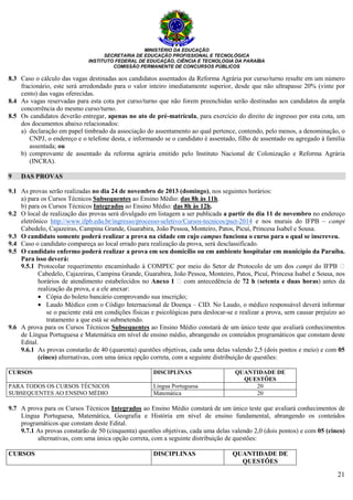 MINISTÉRIO DA EDUCAÇÃO
SECRETARIA DE EDUCAÇÃO PROFISSIONAL E TECNOLÓGICA
INSTITUTO FEDERAL DE EDUCAÇÃO, CIÊNCIA E TECNOLOGIA DA PARAÍBA
COMISSÃO PERMANENTE DE CONCURSOS PÚBLICOS
21
8.3 Caso o cálculo das vagas destinadas aos candidatos assentados da Reforma Agrária por curso/turno resulte em um número
fracionário, este será arredondado para o valor inteiro imediatamente superior, desde que não ultrapasse 20% (vinte por
cento) das vagas oferecidas.
8.4 As vagas reservadas para esta cota por curso/turno que não forem preenchidas serão destinadas aos candidatos da ampla
concorrência do mesmo curso/turno.
8.5 Os candidatos deverão entregar, apenas no ato de pré-matrícula, para exercício do direito de ingresso por esta cota, um
dos documentos abaixo relacionados:
a) declaração em papel timbrado da associação do assentamento ao qual pertence, contendo, pelo menos, a denominação, o
CNPJ, o endereço e o telefone desta, e informando se o candidato é assentado, filho de assentado ou agregado à família
assentada; ou
b) comprovante de assentado da reforma agrária emitido pelo Instituto Nacional de Colonização e Reforma Agrária
(INCRA).
9 DAS PROVAS
9.1 As provas serão realizadas no dia 24 de novembro de 2013 (domingo), nos seguintes horários:
a) para os Cursos Técnicos Subsequentes ao Ensino Médio: das 8h às 11h.
b) para os Cursos Técnicos Integrados ao Ensino Médio: das 8h às 12h.
9.2 O local de realização das provas será divulgado em listagem a ser publicada a partir do dia 11 de novembro no endereço
eletrônico http://www.ifpb.edu.br/ingresso/processo-seletivo/Cursos-tecnicos/psct-2014 e nos murais do IFPB – campi
Cabedelo, Cajazeiras, Campina Grande, Guarabira, João Pessoa, Monteiro, Patos, Picuí, Princesa Isabel e Sousa.
9.3 O candidato somente poderá realizar a prova na cidade em cujo campus funciona o curso para o qual se inscreveu.
9.4 Caso o candidato compareça ao local errado para realização da prova, será desclassificado.
9.5 O candidato enfermo poderá realizar a prova em seu domicílio ou em ambiente hospitalar em município da Paraíba.
Para isso deverá:
9.5.1 Protocolar requerimento encaminhado à COMPEC por meio do Setor de Protocolo de um dos campi do IFPB
Cabedelo, Cajazeiras, Campina Grande, Guarabira, João Pessoa, Monteiro, Patos, Picuí, Princesa Isabel e Sousa, nos
horários de atendimento estabelecidos no Anexo I com antecedência de 72 h (setenta e duas horas) antes da
realização da prova, e a ele anexar:
• Cópia do boleto bancário comprovando sua inscrição;
• Laudo Médico com o Código Internacional de Doença – CID. No Laudo, o médico responsável deverá informar
se o paciente está em condições físicas e psicológicas para deslocar-se e realizar a prova, sem causar prejuízo ao
tratamento a que está se submetendo.
9.6 A prova para os Cursos Técnicos Subsequentes ao Ensino Médio constará de um único teste que avaliará conhecimentos
de Língua Portuguesa e Matemática em nível de ensino médio, abrangendo os conteúdos programáticos que constam deste
Edital.
9.6.1 As provas constarão de 40 (quarenta) questões objetivas, cada uma delas valendo 2,5 (dois pontos e meio) e com 05
(cinco) alternativas, com uma única opção correta, com a seguinte distribuição de questões:
CURSOS DISCIPLINAS QUANTIDADE DE
QUESTÕES
PARA TODOS OS CURSOS TÉCNICOS
SUBSEQUENTES AO ENSINO MÉDIO
Língua Portuguesa 20
Matemática 20
9.7 A prova para os Cursos Técnicos Integrados ao Ensino Médio constará de um único teste que avaliará conhecimentos de
Língua Portuguesa, Matemática, Geografia e História em nível de ensino fundamental, abrangendo os conteúdos
programáticos que constam deste Edital.
9.7.1 As provas constarão de 50 (cinquenta) questões objetivas, cada uma delas valendo 2,0 (dois pontos) e com 05 (cinco)
alternativas, com uma única opção correta, com a seguinte distribuição de questões:
CURSOS DISCIPLINAS QUANTIDADE DE
QUESTÕES
 