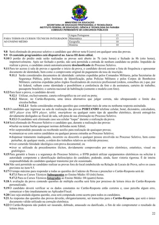 MINISTÉRIO DA EDUCAÇÃO
SECRETARIA DE EDUCAÇÃO PROFISSIONAL E TECNOLÓGICA
INSTITUTO FEDERAL DE EDUCAÇÃO, CIÊNCIA E TECNOLOGIA DA PARAÍBA
COMISSÃO PERMANENTE DE CONCURSOS PÚBLICOS
22
PARA TODOS OS CURSOS TÉCNICOS INTEGRADOS
AO ENSINO MÉDIO
Língua Portuguesa 15
Matemática 15
Geografia 10
História 10
9.8 Será eliminado do processo seletivo o candidato que obtiver nota 0 (zero) em qualquer uma das provas.
9.9 O conteúdo programático está disponível no Anexo III deste edital.
9.10 O portão do prédio onde serão realizadas as provas será aberto às 7h (sete horas) e fechado às 8h (oito horas),
impreterivelmente. Após ser fechado o portão, não será permitida a entrada de nenhum candidato no prédio. Impedido de
realizar a prova, o candidato estará automaticamente desclassificado do Processo Seletivo.
9.11 Para ter acesso à sala de provas e aguardar o início da prova, o candidato deverá assinar a lista de frequência e apresentar
documento de identidade, bem como o comprovante original do pagamento da taxa de inscrição.
9.11.1 Serão considerados documentos de identidade: carteiras expedidas pelos Comandos Militares, pelas Secretarias de
Segurança Pública, pelos Institutos de Identificação, pelas Polícias Militares e pelos Corpos de Bombeiros
Militares; carteiras expedidas pelos órgãos fiscalizadores de exercício profissional (ordens, conselhos etc.) que, por
lei federal, valham como identidade e possibilitem a conferência da foto e da assinatura; carteira de trabalho;
passaporte brasileiro; e carteira nacional de habilitação (somente o modelo com foto).
9.12 Para fazer a prova, o candidato deverá:
9.12.1 Utilizar, exclusivamente, caneta esferográfica na cor azul ou preta;
9.12.2 Marcar, no Cartão-Resposta, uma única alternativa que julgar correta, não ultrapassando o limite dos
círculos/bolhas.
9.12.2.1 Serão consideradas erradas questões que contenham mais de uma ou nenhuma resposta assinalada.
9.13 O candidato que ingressar na sala de realização das provas PORTANDO telefone celular, boné, dicionário, calculadora,
MP3 player e/ou MP4 player, tablet, smartphone ou qualquer outro tipo de aparelho eletrônico, deverá entregá-los
devidamente desligados ao fiscal de sala, sob pena de sua eliminação no Processo Seletivo.
9.13.1 O candidato será eliminado caso seu celular “toque” durante a realização da prova.
9.14 Será eliminado do Processo Seletivo o candidato que, durante a realização das provas:
• burlar ou tentar burlar quaisquer normas definidas neste Edital;
• for surpreendido passando ou recebendo auxílio para realização de quaisquer provas;
• comunicar-se com outros candidatos ou qualquer pessoa estranha ao Processo Seletivo;
• dispensar tratamento inadequado, incorreto ou descortês a qualquer pessoa envolvida no Processo Seletivo, bem como
perturbar, de qualquer modo, a ordem dos trabalhos relativos ao referido processo;
• tiver cometido falsidade ideológica com prova documental; ou
• tiver se utilizado de procedimentos ilícitos, devidamente comprovados por meio eletrônico, estatístico, visual ou
grafológico.
9.15 Para garantir a lisura e a segurança do Processo Seletivo, o IFPB poderá utilizar equipamentos eletrônicos ou solicitar à
autoridade competente a identificação datiloscópica do candidato, podendo, ainda, fazer vistoria rigorosa. É de inteira
responsabilidade do candidato qualquer transtorno por ele ocasionado.
9.16 Não será permitido ao candidato realizar as provas fora do local estabelecido na Relação de Locais de Prova, salvo os casos
previstos no item 9.5.
9.17 O tempo máximo para responder a todas as questões do Caderno de Provas e preencher o Cartão-Resposta será de:
9.17.1 Para os Cursos Técnicos Subsequentes ao Ensino Médio: 03 (três) horas.
9.17.2 Para os Cursos Técnicos Integrados ao Ensino Médio: 04 (quatro) horas.
9.18 A avaliação da prova contendo questões de múltipla escolha será feita por processo de leitura ótica do Cartão-Resposta
personalizado.
9.19 O candidato deverá verificar se os dados constantes no Cartão-Resposta estão corretos e, caso perceba algum erro,
comunicar o fato imediatamente ao Aplicador/Fiscal.
9.20 Caso seja anulada alguma questão, essa será computada como acerto para todos os candidatos.
9.21 As respostas das questões das provas deverão, obrigatoriamente, ser transcritas para o Cartão-Resposta, que será o único
documento válido utilizado na correção eletrônica.
9.22 O Cartão-Resposta não poderá ser rasurado, dobrado, amassado ou danificado, a fim de não comprometer o resultado da
leitura ótica.
 