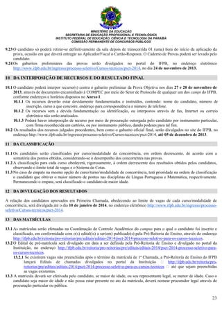 MINISTÉRIO DA EDUCAÇÃO
SECRETARIA DE EDUCAÇÃO PROFISSIONAL E TECNOLÓGICA
INSTITUTO FEDERAL DE EDUCAÇÃO, CIÊNCIA E TECNOLOGIA DA PARAÍBA
COMISSÃO PERMANENTE DE CONCURSOS PÚBLICOS
23
9.23 O candidato só poderá retirar-se definitivamente da sala depois de transcorrida 01 (uma) hora do início da aplicação da
prova, ocasião em que deverá entregar ao Aplicador/Fiscal o Cartão-Resposta. O Caderno de Provas poderá ser levado pelo
candidato.
9.24 Os gabaritos preliminares das provas serão divulgados no portal do IFPB, no endereço eletrônico
http://www.ifpb.edu.br/ingresso/processo-seletivo/Cursos-tecnicos/psct-2014, no dia 24 de novembro de 2013.
10 DA INTERPOSIÇÃO DE RECURSOS E DO RESULTADO FINAL
10.1 O candidato poderá interpor recurso(s) contra o gabarito preliminar da Prova Objetiva nos dias 27 e 28 de novembro de
2013, através de documento encaminhado à COMPEC por meio do Setor de Protocolo de qualquer um dos campi do IFPB,
conforme endereços e horários dispostos no Anexo I.
10.1.1 Os recursos deverão estar devidamente fundamentados e instruídos, contendo: nome do candidato, número de
inscrição, curso a que concorre, endereço para correspondência e número de telefone.
10.1.2 Os recursos sem a devida fundamentação ou identificação, ou interpostos através de fax, Internet ou correio
eletrônico não serão analisados.
10.1.3 Poderá haver interposição de recurso por meio de procuração outorgada pelo candidato por instrumento particular,
com firma reconhecida em cartório, ou por instrumento público, dando poderes para tal fim.
10.2 Os resultados dos recursos julgados procedentes, bem como o gabarito oficial final, serão divulgados no site do IFPB, no
endereço http://www.ifpb.edu.br/ingresso/processo-seletivo/Cursos-tecnicos/psct-2014, até 05 de dezembro de 2013.
11 DA CLASSIFICAÇÃO
11.1 Os candidatos serão classificados por curso/modalidade de concorrência, em ordem decrescente, de acordo com a
somatória dos pontos obtidos, considerando-se o desempenho dos concorrentes nas provas.
11.2 A classificação para cada curso obedecerá, rigorosamente, à ordem decrescente dos resultados obtidos pelos candidatos,
observando o limite total de vagas e o Sistema de Cotas.
11.3 No caso de empate na mesma opção de curso/turno/modalidade de concorrência, terá prioridade na ordem de classificação
o candidato que obtiver o maior número de pontos nas disciplinas de Língua Portuguesa e Matemática, respectivamente.
Permanecendo o empate, será classificado o candidato de maior idade.
12 DA DIVULGAÇÃO DOS RESULTADOS
A relação dos candidatos aprovados em Primeira Chamada, obedecendo ao limite de vagas de cada curso/modalidade de
concorrência, será divulgada até o dia 10 de janeiro de 2014, no endereço eletrônico http://www.ifpb.edu.br/ingresso/processo-
seletivo/Cursos-tecnicos/psct-2014.
13 DAS MATRÍCULAS
13.1 As matrículas serão efetuadas na Coordenação de Controle Acadêmico do campus para o qual o candidato foi inscrito e
classificado, em conformidade com o(s) edital(is) a ser(em) publicado(s) pela Pró-Reitoria de Ensino, através do endereço
http://ifpb.edu.br/reitoria/pro-reitorias/pre/editais/editais-2014/psct-2014-processo-seletivo-para-os-cursos-tecnicos.
13.2 O Edital de pré-matrícula será divulgado em data a ser definida pela Pró-Reitoria de Ensino e divulgado no portal da
Instituição, no endereço http://ifpb.edu.br/reitoria/pro-reitorias/pre/editais/editais-2014/psct-2014-processo-seletivo-para-
os-cursos-tecnicos.
13.2.1 Se existirem vagas não preenchidas após o término da matrícula de 1ª Chamada, a Pró-Reitoria de Ensino do IFPB
lançará Editais de chamadas divulgados no portal da Instituição http://ifpb.edu.br/reitoria/pro-
reitorias/pre/editais/editais-2014/psct-2014-processo-seletivo-para-os-cursos-tecnicos até que sejam preenchidas
as vagas existentes.
13.3 A matrícula deverá ser efetivada pelo candidato, se maior de idade, ou seu representante legal, se menor de idade. Caso o
candidato seja maior de idade e não possa estar presente no ato da matrícula, deverá nomear procurador legal através de
procuração particular ou pública.
 