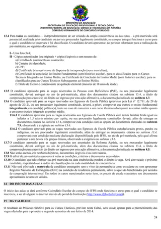 MINISTÉRIO DA EDUCAÇÃO
SECRETARIA DE EDUCAÇÃO PROFISSIONAL E TECNOLÓGICA
INSTITUTO FEDERAL DE EDUCAÇÃO, CIÊNCIA E TECNOLOGIA DA PARAÍBA
COMISSÃO PERMANENTE DE CONCURSOS PÚBLICOS
24
13.4 Para todos os candidatos – independentemente de ser oriundo da ampla concorrência ou das cotas – a pré-matrícula será
presencial, realizada pelo candidato ou por seu procurador legalmente constituído, no campus em que funciona o curso para
o qual o candidato se inscreveu e foi classificado. O candidato deverá apresentar, no período informado para a realização da
pré-matrícula, os seguintes documentos:
I - Uma foto 3x4;
II - Cópias autenticadas (ou originais + cópias) legíveis e sem rasuras de:
a) Certidão de nascimento ou casamento;
b) Carteira de identidade;
c) CPF;
d) Certificado de reservista ou de dispensa de incorporação (sexo masculino);
e) Certificado de conclusão do Ensino Fundamental (com histórico escolar), para os classificados para os Cursos
Técnicos Integrados ao Ensino Médio, ou Certificado de Conclusão do Ensino Médio (com histórico escolar), para os
classificados para os Cursos Técnicos Subsequentes ao Ensino Médio;
f) Título de Eleitor e comprovante de quitação eleitoral (maiores de 18 anos de idade).
13.5 O candidato aprovado para as vagas reservadas às Pessoas com Deficiência (PcD), ou seu procurador legalmente
constituído, deverá entregar no ato de pré-matrícula, além dos documentos citados no subitem 13.4, a título de
comprovação para exercício do direito ao ingresso por esta ação afirmativa, a documentação indicada no subitem 6.3.
13.6 O candidato aprovado para as vagas reservadas aos Egressos de Escola Pública (previstas pela Lei nº 12.711, de 29 de
agosto de 2012), ou seu procurador legalmente constituído, deverá, a priori, comprovar que cursou o ensino fundamental
integralmente em escola(s) pública(s), tanto no caso de concorrer a um curso técnico subsequente ao ensino médio quanto
a um curso técnico integrado ao ensino médio.
13.6.1 O candidato aprovado para as vagas reservadas aos Egressos de Escola Pública com renda familiar bruta igual ou
inferior a 1,5 salário mínimo per capita, ou seu procurador legalmente constituído, deverá, além de entregar os
documentos citados no subitem 13.4, comprovar esta condição com as opções de documentos elencadas no subitem
7.9, observando a exigência no subitem 13.6.
13.6.2 O candidato aprovado para as vagas reservadas aos Egressos de Escola Pública autodeclarados pretos, pardos ou
indígenas, ou seu procurador legalmente constituído, além de entregar os documentos citados no subitem 13.4,
comprovará esta condição mediante declaração disponibilizada pelo IFPB, no ato de pré-matrícula, pela qual afirma
pertencer a um destes três grupos étnicos, observando a exigência no subitem 13.6.
13.7 O candidato aprovado para as vagas reservadas aos assentados da Reforma Agrária, ou seu procurador legalmente
constituído, deverá entregar no ato de pré-matrícula, além dos documentos citados no subitem 13.4, a título de
comprovação para exercício do direito ao ingresso por esta ação afirmativa, a documentação indicada no subitem 8.5.
13.8 Não serão aceitos, em nenhuma hipótese, documentos ilegíveis e/ou com rasuras.
13.9 O edital de pré-matrícula apresentará todas as condições, critérios e documentos necessários.
13.10 O candidato que não efetivar sua pré-matrícula na data estabelecida perderá o direito à vaga. Será convocado o próximo
candidato, respeitando-se a ordem de classificação em cada modalidade de concorrência.
13.11 Não será efetivada a matrícula de candidato estrangeiro sem o visto de permanência como estudante ou sem apresentar
Registro Nacional de Estrangeiro (RNE) na condição de residência permanente, salvo os que são beneficiados por acordos
de cooperação internacional. Em todos os casos mencionados neste item, os prazos de estada constantes nos documentos
apresentados devem ser válidos.
14 DO INÍCIO DAS AULAS
O início das aulas se dará conforme Calendário Escolar do campus do IFPB onde funciona o curso para o qual o candidato se
inscreveu, a ser divulgado na internet através do portal da Instituição (http://www.ifpb.edu.br/campi).
15 DA VALIDADE
O resultado do Processo Seletivo para os Cursos Técnicos, previsto neste Edital, será válido apenas para o preenchimento das
vagas ofertadas para o primeiro e segundo semestres do ano letivo de 2014.
 