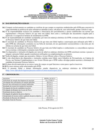 MINISTÉRIO DA EDUCAÇÃO
SECRETARIA DE EDUCAÇÃO PROFISSIONAL E TECNOLÓGICA
INSTITUTO FEDERAL DE EDUCAÇÃO, CIÊNCIA E TECNOLOGIA DA PARAÍBA
COMISSÃO PERMANENTE DE CONCURSOS PÚBLICOS
25
16 DAS DISPOSIÇÕES GERAIS
16.1 Compete exclusivamente ao candidato se certificar de que cumpre os requisitos estabelecidos pelo IFPB para concorrer às
vagas destinadas às políticas de ações afirmativas adotadas (cotas), sob pena de, caso selecionado, perder o direito à vaga.
16.2 É de responsabilidade exclusiva do candidato a observância dos procedimentos e prazos estabelecidos nas normas que
regulamentam o Processo Seletivo de que trata este Edital, bem como a verificação dos documentos exigidos para a
matrícula e os respectivos horários de atendimento no IFPB.
16.3 É de responsabilidade do candidato acompanhar, por meio do endereço eletrônico do IFPB, eventuais alterações referentes
ao Processo Seletivo de que trata este Edital.
16.4 A inscrição do candidato no Processo Seletivo de que trata este Edital implica a autorização para utilização pelo MEC e
pelo IFPB das informações constantes na sua ficha de inscrição, do seu questionário socioeconômico e das notas por ele
obtidas no certame de que trata este Edital.
16.5 A inscrição do candidato no Processo Seletivo de que trata este Edital implica o conhecimento e a concordância expressa
com as normas e informações constantes neste Edital.
16.6 As disposições e instruções divulgadas por meio de edital no endereço eletrônico do IFPB constituem normas e passam a
integrar o presente Edital, quando constituírem retificações ou complementações ao primeiro.
16.7 Serão divulgados, sempre que necessário, Editais e Avisos Oficiais sobre o Processo Seletivo.
16.8 A não observância das disposições e instruções contidas neste Edital, no(s) Edital(is) de Pré-matrícula, no Caderno de
Provas, nas Normas Complementares e nos Avisos Oficiais que o IFPB venha a divulgar poderá acarretar a eliminação do
candidato do presente Processo Seletivo.
16.9 O aluno deverá matricular-se no curso e turno do campus no qual funciona o curso para o qual se inscreveu.
16.10 Os casos omissos serão solucionados pelo IFPB.
16.11 O presente Edital e demais informações estarão disponíveis no endereço eletrônico do IFPB/COMPEC
(http://www.ifpb.edu.br/ingresso/processo-seletivo/Cursos-tecnicos/psct-2014).
17 CRONOGRAMA
Inscrições 08/09 a 18/10/13
Solicitação de isenção das despesas de inscrição 16 a 27/09/13
Divulgação das solicitações de isenção deferidas 04/10/13
Recurso das solicitações de isenção indeferidas 07/10/13
Resultado do recurso da isenção de inscrição 09/10/13
Divulgação da lista de candidatos inscritos 23/10/13
Divulgação da Relação dos Locais de Prova 11/11/13
Realização da prova objetiva 24/11/13
Divulgação do gabarito da prova objetiva 24/11/13
Interposição de recurso contra o gabarito da prova objetiva 27 e 28/11/13
Resultado do Recurso do Gabarito 05/12/13
Resultado Final do Processo 10/01/2014
João Pessoa, 29 de agosto de 2013.
Antonio Carlos Gomes Varela
Reitor em Exercício do IFPB
 
