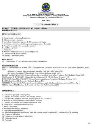 MINISTÉRIO DA EDUCAÇÃO
SECRETARIA DE EDUCAÇÃO PROFISSIONAL E TECNOLÓGICA
INSTITUTO FEDERAL DE EDUCAÇÃO, CIÊNCIA E TECNOLOGIA DA PARAÍBA
COMISSÃO PERMANENTE DE CONCURSOS PÚBLICOS
30
ANEXO III
CONTEÚDO PROGRAMÁTICO
CURSOS TÉCNICOS INTEGRADOS AO ENSINO MÉDIO
DOS PROGRAMAS
LÍNGUA PORTUGUESA
1. Compreensão e interpretação de textos.
2. Gêneros textuais e literários.
3. Variedades linguísticas: registros de diferentes usos de língua.
4. Semântica: sinonímia, antonímia, polissemia, conotação e denotação.
5. Relações de sentido entre enunciados textuais.
6. Coesão e coerência.
7. Pontuação.
8. Aspectos morfossintáticos das classes de palavras.
9. Concordância: Verbal e Nominal
10. Regência: Verbal e Nominal
Obra literária:
10. Leitura integral da Obra: São Bernardo, de Graciliano Ramos.
Bibliografia Sugerida
CEREJA, William Roberto; MAGALHÃES, Thereza Cochar. Gramática: texto, reflexão e uso. 3.ed. reform. São Paulo: Atual,
2008.
______. Gramática reflexiva: texto, semântica e interação. 2. ed. São Paulo: Atual, 2005.
______. Português: linguagens. Volume único. 3. ed. reform. São Paulo: Atual, 2009.
FIORIN, José Luiz & SAVIOLI, Francisco Platão. Para entender o texto: leitura e redação. 7ed. São Paulo: Ática, 2000.
NICOLA, José de & INFANTE, Ulisses. Gramática Essencial. 11. Ed.: São Paulo: Scipione, 1999.
PASQUALE, Cipro Neto; INFANTE, Ulisses. Gramática da Língua Portuguesa. São Paulo: Scipione, 2003.
RAMOS, Graciliano. São Bernardo. São Paulo: Record, 2003
TEIXEIRA, Patrícia Moreli. Ateliê da palavra: atividade de redação. São Paulo: Quinteto editorial, 1998. v. 3 e 4.
TERRA, Ernani; NICOLA, José de. Gramática de hoje. São Paulo: Scipione, 2008.
MATEMÁTICA
1. Conjuntos e operações com conjuntos.
2. Conjunto dos números naturais e dos números inteiros.
3. Divisibilidade (múltiplos, divisores, números primos, m.d.c. e m.m.c).
4. Números racionais (forma fracionária e forma decimal).
5. Conjunto dos números irracionais e dos números reais.
6. Potenciação e radiciação de números reais.
7. Razão e proporção.
8. Regra de três (simples e composta).
9. Porcentagem e juros simples.
10. Sistemas de medidas (comprimento, superfície, volume, massa e capacidade) e transformações de unidades.
11. Expressões algébricas.
12. Polinômios e operações com polinômios.
13. Produtos notáveis.
14. Fatoração.
 