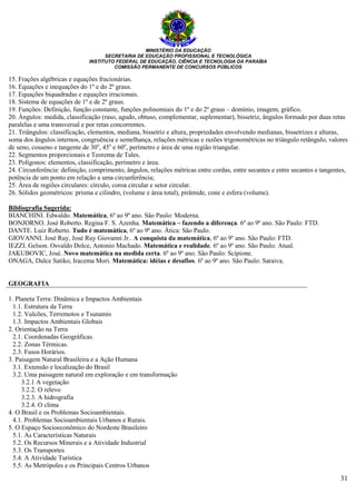 MINISTÉRIO DA EDUCAÇÃO
SECRETARIA DE EDUCAÇÃO PROFISSIONAL E TECNOLÓGICA
INSTITUTO FEDERAL DE EDUCAÇÃO, CIÊNCIA E TECNOLOGIA DA PARAÍBA
COMISSÃO PERMANENTE DE CONCURSOS PÚBLICOS
31
15. Frações algébricas e equações fracionárias.
16. Equações e inequações do 1º e do 2º graus.
17. Equações biquadradas e equações irracionais.
18. Sistema de equações de 1º e de 2º graus.
19. Funções: Definição, função constante, funções polinomiais do 1º e do 2º graus – domínio, imagem, gráfico.
20. Ângulos: medida, classificação (raso, agudo, obtuso, complementar, suplementar), bissetriz, ângulos formado por duas retas
paralelas e uma transversal e por retas concorrentes.
21. Triângulos: classificação, elementos, mediana, bissetriz e altura, propriedades envolvendo medianas, bissetrizes e alturas,
soma dos ângulos internos, congruência e semelhança, relações métricas e razões trigonométricas no triângulo retângulo, valores
de seno, cosseno e tangente de 30o
, 45o
e 60o
, perímetro e área de uma região triangular.
22. Segmentos proporcionais e Teorema de Tales.
23. Polígonos: elementos, classificação, perímetro e área.
24. Circunferência: definição, comprimento, ângulos, relações métricas entre cordas, entre secantes e entre secantes e tangentes,
potência de um ponto em relação a uma circunferência;
25. Área de regiões circulares: círculo, coroa circular e setor circular.
26. Sólidos geométricos: prisma e cilindro, (volume e área total), pirâmide, cone e esfera (volume).
Bibliografia Sugerida:
BIANCHINI. Edwaldo. Matemática, 6º ao 9º ano. São Paulo: Moderna.
BONJORNO. José Roberto. Regina F. S. Azenha. Matemática – fazendo a diferença. 6º ao 9º ano. São Paulo: FTD.
DANTE. Luiz Roberto. Tudo é matemática, 6º ao 9º ano. Àtica: São Paulo.
GIOVANNI. José Ruy, José Ruy Giovanni Jr.. A conquista da matemática, 6º ao 9º ano. São Paulo: FTD.
IEZZI. Gelson. Osvaldo Dolce, Antonio Machado. Matemática e realidade. 6º ao 9º ano. São Paulo: Atual.
JAKUBOVIC, José. Novo matemática na medida certa. 6º ao 9º ano. São Paulo: Scipione.
ONAGA, Dulce Satiko, Iracema Mori. Matemática: idéias e desafios. 6º ao 9º ano. São Paulo: Saraiva.
GEOGRAFIA
1. Planeta Terra: Dinâmica e Impactos Ambientais
1.1. Estrutura da Terra
1.2. Vulcões, Terremotos e Tsunamis
1.3. Impactos Ambientais Globais
2. Orientação na Terra
2.1. Coordenadas Geográficas.
2.2. Zonas Térmicas.
2.3. Fusos Horários.
3. Paisagem Natural Brasileira e a Ação Humana
3.1. Extensão e localização do Brasil
3.2. Uma paisagem natural em exploração e em transformação
3.2.1 A vegetação
3.2.2. O relevo
3.2.3. A hidrografia
3.2.4. O clima
4. O Brasil e os Problemas Socioambientais.
4.1. Problemas Socioambientais Urbanos e Rurais.
5. O Espaço Socioeconômico do Nordeste Brasileiro
5.1. As Características Naturais
5.2. Os Recursos Minerais e a Atividade Industrial
5.3. Os Transportes
5.4. A Atividade Turística
5.5. As Metrópoles e os Principais Centros Urbanos
 