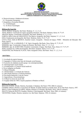 MINISTÉRIO DA EDUCAÇÃO
SECRETARIA DE EDUCAÇÃO PROFISSIONAL E TECNOLÓGICA
INSTITUTO FEDERAL DE EDUCAÇÃO, CIÊNCIA E TECNOLOGIA DA PARAÍBA
COMISSÃO PERMANENTE DE CONCURSOS PÚBLICOS
32
6. Desenvolvimento e Subdesenvolvimento
6.1. Economias Emergentes
7. Geopolítica e Economia Mundial
7.1. A Globalização
7.2. As Novas Tecnologias
Bibliografia Sugerida
ADAS, Melhem. Geografia. São Paulo: Moderna. V. 1, 2, 3 e 4.
ADAS, Melhem. Construção do espaço geográfico brasileiro. São Paulo: Moderna. Séries: 6ª, 7ª e 8ª.
ARAÚJO, Regina. Construindo a Geografia. São Paulo: Moderna. V. 1, 2, 3 e 4.
GARCIA, Hélio Carlos & GARAVELLO, Tito Márcio. Geografia. São Paulo: Scipione. V. 1, 2, 3 e 4.
GEIA: Fundamentos da Geografia. São Paulo: Moderna. Séries: 5ª, 6ª, 7ª e 8ª.
LUCCI, Eliam Alabi & BRANCO, Anselmo Lázaro. Geografia – Homem & Espaço. FNDE – Ministério da Educação. São
Paulo: Saraiva.
ALMEIDA, L. M. A. & RIGOLIN, T. B. Tudo é Geografia. São Paulo: Ática. Séries: 6º, 7º, 8º e 9º.
MOREIRA, Igor. Construindo o Espaço do Homem. São Paulo: Ática. V. 1, 2, 3 e 4.
MOREIRA, Igor. & AURICCHIO, Elizabeth. Construindo o Espaço. São Paulo: Ática. Séries: 6º, 7º, 8º e 9º.
SENE, Eustáquio de. Trilhas da Geografia. São Paulo: Scipione. Séries: 5ª, 6ª, 7ª e 8ª.
VESENTINI, José William & VLACH, Vânia. Geografia Crítica. São Paulo: Ática. V. 1, 2, 3 e 4.
HISTÓRIA
1. A evolução da espécie humana.
2. Linguagem e Cultura como base da formação social humana.
3. O conceito de cidadania na pólis grega e na contemporaneidade.
4. A hierarquização social romana.
5. A Feudalização e o Controle Social medieval.
6. Povos indígenas na Paraíba.
7. O Brasil Holandês.
8. A Modernidade e a evolução das Ciências.
9. A Revolução francesa e os direitos humanos.
10. Revolução Industrial e Luta de Classes.
11. Imperialismo e Neocolonialismo.
12. O Brasil no início do século XX.
13. O golpe militar de 1964 e reações populares à Ditadura no Brasil.
Bibliografia Sugerida:
BOULOS JÚNIOR, Alfredo. História, Sociedade e Cidadania. São Paulo: FTD, 2006 (4 volumes).
COTRIM, Gilberto. História e Consciência do Mundo: da idade moderna ao mundo atual. 10ª ed. São Paulo: Saraiva, 1997.
MOTA, Carlos Guilherme & LOPES, Adriana. História e Civilização. São Paulo: Ática, 1995 (4 volumes).
PILETTI, Nelson & PILETTI, Claudino. História e Vida Integrada. São Paulo: Ática, 2005. (4 volumes).
VICENTINO, Cláudio. História: memória viva. São Paulo: Scipione, 1994. (4 volumes).
 
