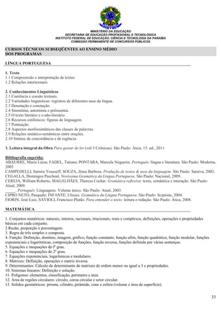 MINISTÉRIO DA EDUCAÇÃO
SECRETARIA DE EDUCAÇÃO PROFISSIONAL E TECNOLÓGICA
INSTITUTO FEDERAL DE EDUCAÇÃO, CIÊNCIA E TECNOLOGIA DA PARAÍBA
COMISSÃO PERMANENTE DE CONCURSOS PÚBLICOS
33
CURSOS TÉCNICOS SUBSEQÜENTES AO ENSINO MÉDIO
DOS PROGRAMAS
LÍNGUA PORTUGUESA
1. Texto
1.1 Compreensão e interpretação de textos
1.2 Relações intertextuais
2. Conhecimentos Linguísticos
2.1 Coerência e coesão textuais.
2.2 Variedades linguísticas: registros de diferentes usos da língua.
2.3 Denotação e conotação.
2.4 Sinonímia, antonímia e polissemia.
2.5 O texto literário e o não-literário
2.6 Recursos estilísticos: figuras de linguagem.
2.7 Pontuação.
2.8 Aspectos morfossintáticos das classes de palavras.
2.9 Relações sintático-semânticas entre orações.
2.10 Sintaxe de concordância e de regência.
3. Leitura integral da Obra Para gostar de ler (vol 5 Crônicas). São Paulo: Ática, 15. ed., 2011.
Bibliografia sugerida:
ABAURRE, Maria Luiza; FADEL, Tatiana; PONTARA, Marcela Nogueira. Português: língua e literatura. São Paulo: Moderna,
2003
CAMPEDELLI, Samira Yousseff, SOUZA, Jésus Barbosa. Produção de textos & usos da linguagem. São Paulo: Saraiva, 2002.
CEGALLA, Domingos Paschoal. Novíssima Gramática da Língua Portuguesa. São Paulo: Nacional, 2009. .
CEREJA, William Roberto, MAGALHÃES, Thereza Cochar. Gramática reflexiva: texto, semântica e interação. São Paulo:
Atual, 2009.
_____. Português: Linguagens. Volume único. São Paulo: Atual, 2003.
CIPRO NETO, Pasquale; INFANTE, Ulisses. Gramática da Língua Portuguesa. São Paulo: Scipione, 2004.
FIORIN, José Luiz, SAVIOLI, Francisco Platão. Para entender o texto: leitura e redação. São Paulo: Ática, 2008.
MATEMÁTICA
1. Conjuntos numéricos: naturais, inteiros, racionais, irracionais, reais e complexos, definições, operações e propriedades
básicas em cada conjunto.
2.Razão, proporção e porcentagem.
3. Regra de três simples e composta.
4. Função: Definição, domínio, imagem, gráfico, função constante, função afim, função quadrática, função modular, funções
exponenciais e logarítmicas, composição de funções, função inversa, funções definida por várias sentenças.
5. Equações e inequações do lº grau.
6. Equações e inequações do 2º grau.
7. Equações exponenciais, logarítmicas e modulares.
8. Matrizes: Definição, operações e matriz inversa.
9. Determinantes: Cálculo de determinante de matrizes de ordem menor ou igual a 3 e propriedades.
10. Sistemas lineares: Definição e solução.
11. Polígonos: elementos, classificação, perímetro e área.
12. Área de regiões circulares: círculo, coroa circular e setor circular.
13. Sólidos geométricos: prisma, cilindro, pirâmide, cone e esfera (volume e área da superfície).
 