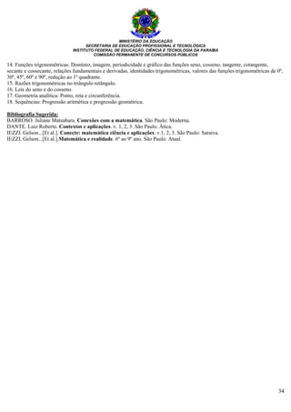 MINISTÉRIO DA EDUCAÇÃO
SECRETARIA DE EDUCAÇÃO PROFISSIONAL E TECNOLÓGICA
INSTITUTO FEDERAL DE EDUCAÇÃO, CIÊNCIA E TECNOLOGIA DA PARAÍBA
COMISSÃO PERMANENTE DE CONCURSOS PÚBLICOS
34
14. Funções trigonométricas: Domínio, imagem, periodicidade e gráfico das funções seno, cosseno, tangente, cotangente,
secante e cossecante, relações fundamentais e derivadas, identidades trigonométricas, valores das funções trigonométricas de 0º,
30º, 45º, 60º e 90º, redução ao 1º quadrante.
15. Razões trigonométricas no triângulo retângulo.
16. Leis do seno e do cosseno.
17. Geometria analítica: Ponto, reta e circunferência.
18. Sequências: Progressão aritmética e progressão geométrica.
Bibliografia Sugerida:
BARROSO. Juliane Matsubara. Conexões com a matemática. São Paulo: Moderna.
DANTE. Luiz Roberto. Contextos e aplicações. v. 1, 2, 3. São Paulo: Àtica.
IEZZI. Gelson...[Et al.]. Conecte: matemática ciência e aplicações. v.1, 2, 3. São Paulo: Saraiva.
IEZZI. Gelson...[Et al.].Matemática e realidade. 6º ao 9º ano. São Paulo: Atual.
 