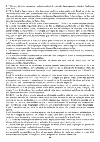 12
7.17 Não será admitido ingresso de candidato no local de realização das provas após o horário fixado para
o seu início.
7.17.1 No horário fixado para o início das provas, conforme estabelecido neste Edital, os portões da
unidade serão fechados pelo Coordenador do local, em estrita observância do horário oficial de Brasília/DF,
não sendo admitidos quaisquer candidatos retardatários. O procedimento de fechamento dos portões será
registrado em ata, sendo colhida a assinatura do porteiro e do próprio Coordenador da unidade, assim
como de dois candidatos, testemunhas do fato.
7.17.2 Antes do horário de início das provas, o representante da CONSULPLAN, responsável pela aplicação
do concurso na unidade, requisitará a presença de dois candidatos que, juntamente com dois integrantes
da equipe de aplicação das provas, presenciarão a abertura da embalagem de segurança onde estarão
acondicionados os instrumentos de avaliação (envelopes de segurança lacrados com os cadernos de
provas, folhas de respostas, folhas de textos definitivos, entre outros instrumentos). Será lavrada ata desse
fato, assinada pelos presentes, testemunhando que o material se encontrava devidamente lacrado e com
seu sigilo preservado.
7.17.3 Assim que autorizado o início das provas pela coordenação de aplicação da unidade, os fiscais
exibirão os envelopes de segurança contendo os instrumentos de avaliação do concurso a todos os
candidatos presentes na sala de aplicação, rompendo em seguida o lacre de segurança. O fato deverá ser
lavrado em ata, com aposição de assinaturas de dois candidatos, como testemunhas.
7.18 O candidato deverá permanecer obrigatoriamente no local de realização das provas por, no mínimo,
duas horas após seu início.
7.18.1 A inobservância do subitem anterior acarretará a não correção das provas e, consequentemente, a
eliminação do candidato no concurso público.
7.19 A CONSULPLAN manterá um marcador de tempo em cada sala de provas para fins de
acompanhamento pelos candidatos.
7.20 Todos os candidatos, ao terminarem as provas, deverão, obrigatoriamente, entregar ao fiscal de
aplicação os documentos que serão utilizados para a correção de sua prova (folha de respostas e folha de
textos definitivos). O candidato que descumprir a regra de entrega de tais documentos será ELIMINADO do
concurso.
7.20.1 Os 3 (três) últimos candidatos de cada sala só poderão sair juntos, após entregarem ao fiscal de
aplicação os documentos que serão utilizados na correção das provas. Estes candidatos poderão
acompanhar, caso queiram, o procedimento de conferência da documentação da sala de aplicação, que
será realizada pelo Coordenador da unidade, na Coordenação do local de provas.
7.20.1.1 Caso algum dos candidatos citados no item anterior insista em sair do local de aplicação antes de
autorizado pelo fiscal de aplicação, deverá assinar termo desistindo do concurso e, caso se negue, será
lavrado Termo de Ocorrência, testemunhado pelos 2 (dois) outros candidatos, pelo fiscal de aplicação da
sala e pelo Coordenador da unidade de provas.
7.20.1.2 A regra do subitem anterior poderá ser relativizada quando se tratar de casos excepcionais onde
haja número reduzido de candidatos acomodados em uma determinada sala de aplicação, como, por
exemplo, no caso de candidatos com necessidades especiais que necessitem de sala em separado para a
realização do concurso, oportunidade em que o lacre da embalagem de segurança será testemunhado
pelos membros da equipe de aplicação, juntamente com o(s) candidato(s) presente(s) na sala de aplicação.
7.20.2 O candidato que se retirar do local de realização de provas não poderá retornar em hipótese
alguma.
7.20.3 O candidato somente poderá se retirar da sala de provas para ir ao sanitário e/ou ao bebedouro do
local de realização do concurso. Em ambos os casos, assim como quando do término das provas, o
candidato somente poderá se retirar mediante autorização expressa do fiscal de aplicação.
7.21 O candidato somente poderá retirar-se da sala de provas levando o caderno de provas no decurso dos
últimos 60 (sessenta) minutos anteriores ao horário determinado para o término das provas.
7.22 Não haverá, por qualquer motivo, prorrogação do tempo previsto para a aplicação das provas em
razão do afastamento de candidato da sala de provas.
7.22.1 Se, por qualquer razão fortuita, o concurso sofrer atraso em seu início ou necessitar de interrupção,
será concedido aos candidatos do local afetado prazo adicional de modo que tenham o tempo total
previsto neste Edital para a realização das provas, em garantia à isonomia do certame.
 