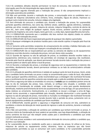 13
7.22.2 Os candidatos afetados deverão permanecer no local do concurso, não contando o tempo de
interrupção, para fins de interpretação das regras deste Edital.
7.23 Não haverá segunda chamada para a realização das provas. O não comparecimento implicará a
eliminação automática do candidato.
7.24 Não será permitida, durante a realização das provas, a comunicação entre os candidatos nem a
utilização de máquinas calculadoras e/ou similares, livros, anotações, réguas de cálculo, impressos ou
qualquer outro material de consulta, inclusive códigos e/ou legislação.
7.25 Será eliminado do concurso o candidato que, durante a realização das provas, for surpreendido
portando aparelhos eletrônicos, tais como bip, telefone celular, walkman, agenda eletrônica, notebook,
palmtop, pen drive, receptor, gravador, máquina de calcular, máquina fotográfica, controle de alarme de
carro etc., bem como relógio de qualquer espécie, óculos escuros, protetor auricular ou quaisquer
acessórios de chapelaria, tais como chapéu, boné, gorro etc. e, ainda, lápis, lapiseira/grafite e/ou borracha.
7.25.1 A CONSULPLAN recomenda que o candidato não leve nenhum dos objetos citados no subitem
anterior no dia de realização das provas.
7.25.2 A CONSULPLAN não ficará responsável pela guarda de quaisquer dos objetos supracitados.
7.25.2.1 Quaisquer embalagens de produtos trazidos para a sala estarão sujeitas à inspeção pelo fiscal de
aplicação.
7.25.2.2 Somente serão permitidos recipientes de armazenamento de comidas e bebidas fabricados com
material transparente e sem rótulos que impeçam a visualização de seu conteúdo.
7.25.3 A CONSULPLAN não se responsabilizará por perdas ou extravios de objetos ou de equipamentos
eletrônicos ocorridos durante a realização das provas, nem por danos neles causados.
7.25.3.1 Quando do ingresso na sala de aplicação de provas, os candidatos deverão recolher todos os
equipamentos eletrônicos e/ou materiais não permitidos em envelope de segurança não reutilizável,
fornecido pelo fiscal de aplicação, que deverá permanecer lacrado durante toda a realização das provas e
somente poderá ser aberto após deixar o local de provas.
7.25.3.2 Durante a realização das provas, o envelope de segurança com os equipamentos e materiais não
permitidos, devidamente lacrado, deverá permanecer embaixo ou ao lado da carteira/cadeira utilizada
pelo candidato.
7.25.3.3 A utilização de aparelhos eletrônicos é vedada em qualquer parte do local de provas. Assim, ainda
que o candidato tenha terminado sua prova e esteja se encaminhando para a saída do local, não poderá
utilizar quaisquer aparelhos eletrônicos, sendo recomendável que a embalagem não reutilizável fornecida
para o recolhimento de tais aparelhos somente seja rompida após a saída do candidato do local de provas.
7.25.4 Para a segurança de todos os envolvidos no concurso, é vedado que os candidatos portem arma de
fogo no dia de realização das provas. Caso, contudo, se verifique esta situação, o candidato será
encaminhado à Coordenação da unidade, onde deverá entregar a arma para guarda devidamente
identificada, mediante preenchimento de termo de acautelamento de arma de fogo, em que preencherá os
dados relativos ao armamento. Eventualmente, se o candidato se recusar a entregar a arma de fogo,
assinará termo assumindo a responsabilidade pela situação, devendo desmuniciar a arma quando do
ingresso na sala de aplicação de provas, reservando as munições na embalagem não reutilizável fornecida
pelos fiscais, a qual deverá permanecer lacrada durante todo o período da prova, juntamente com os
demais equipamentos proibidos do candidato que forem recolhidos.
7.26 A CONSULPLAN, visando garantir a segurança e integridade do concurso em tela, submeterá os
candidatos a sistema de detecção de metal quando do ingresso e saída de sanitários, durante a realização
das provas.
7.26.1 Não será permitida a utilização de sanitários por candidatos que tenham terminado as provas. A
exclusivo critério da Coordenação do local, poderá ser permitida, caso haja disponibilidade, a utilização de
outros sanitários do local que não estejam sendo usados para o atendimento a candidatos que ainda
estejam realizando as provas.
7.27 Terá suas provas anuladas e será automaticamente eliminado do concurso público o candidato que,
durante a sua realização:
a) for surpreendido dando ou recebendo auxílio para a execução das provas; b) utilizar-se de livros,
máquinas de calcular ou equipamento similar, dicionário, notas ou impressos que não forem
expressamente permitidos ou que se comunicar com outro candidato; c) for surpreendido portando
 