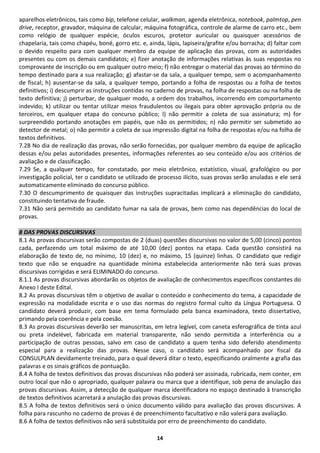 14
aparelhos eletrônicos, tais como bip, telefone celular, walkman, agenda eletrônica, notebook, palmtop, pen
drive, receptor, gravador, máquina de calcular, máquina fotográfica, controle de alarme de carro etc., bem
como relógio de qualquer espécie, óculos escuros, protetor auricular ou quaisquer acessórios de
chapelaria, tais como chapéu, boné, gorro etc. e, ainda, lápis, lapiseira/grafite e/ou borracha; d) faltar com
o devido respeito para com qualquer membro da equipe de aplicação das provas, com as autoridades
presentes ou com os demais candidatos; e) fizer anotação de informações relativas às suas respostas no
comprovante de inscrição ou em qualquer outro meio; f) não entregar o material das provas ao término do
tempo destinado para a sua realização; g) afastar-se da sala, a qualquer tempo, sem o acompanhamento
de fiscal; h) ausentar-se da sala, a qualquer tempo, portando a folha de respostas ou a folha de textos
definitivos; i) descumprir as instruções contidas no caderno de provas, na folha de respostas ou na folha de
texto definitiva; j) perturbar, de qualquer modo, a ordem dos trabalhos, incorrendo em comportamento
indevido; k) utilizar ou tentar utilizar meios fraudulentos ou ilegais para obter aprovação própria ou de
terceiros, em qualquer etapa do concurso público; l) não permitir a coleta de sua assinatura; m) for
surpreendido portando anotações em papéis, que não os permitidos; n) não permitir ser submetido ao
detector de metal; o) não permitir a coleta de sua impressão digital na folha de respostas e/ou na folha de
textos definitivos.
7.28 No dia de realização das provas, não serão fornecidas, por qualquer membro da equipe de aplicação
dessas e/ou pelas autoridades presentes, informações referentes ao seu conteúdo e/ou aos critérios de
avaliação e de classificação.
7.29 Se, a qualquer tempo, for constatado, por meio eletrônico, estatístico, visual, grafológico ou por
investigação policial, ter o candidato se utilizado de processo ilícito, suas provas serão anuladas e ele será
automaticamente eliminado do concurso público.
7.30 O descumprimento de quaisquer das instruções supracitadas implicará a eliminação do candidato,
constituindo tentativa de fraude.
7.31 Não será permitido ao candidato fumar na sala de provas, bem como nas dependências do local de
provas.
8 DAS PROVAS DISCURSIVAS
8.1 As provas discursivas serão compostas de 2 (duas) questões discursivas no valor de 5,00 (cinco) pontos
cada, perfazendo um total máximo de até 10,00 (dez) pontos na etapa. Cada questão consistirá na
elaboração de texto de, no mínimo, 10 (dez) e, no máximo, 15 (quinze) linhas. O candidato que redigir
texto que não se enquadre na quantidade mínima estabelecida anteriormente não terá suas provas
discursivas corrigidas e será ELIMINADO do concurso.
8.1.1 As provas discursivas abordarão os objetos de avaliação de conhecimentos específicos constantes do
Anexo I deste Edital.
8.2 As provas discursivas têm o objetivo de avaliar o conteúdo e conhecimento do tema, a capacidade de
expressão na modalidade escrita e o uso das normas do registro formal culto da Língua Portuguesa. O
candidato deverá produzir, com base em tema formulado pela banca examinadora, texto dissertativo,
primando pela coerência e pela coesão.
8.3 As provas discursivas deverão ser manuscritas, em letra legível, com caneta esferográfica de tinta azul
ou preta indelével, fabricada em material transparente, não sendo permitida a interferência ou a
participação de outras pessoas, salvo em caso de candidato a quem tenha sido deferido atendimento
especial para a realização das provas. Nesse caso, o candidato será acompanhado por fiscal da
CONSULPLAN devidamente treinado, para o qual deverá ditar o texto, especificando oralmente a grafia das
palavras e os sinais gráficos de pontuação.
8.4 A folha de textos definitivos das provas discursivas não poderá ser assinada, rubricada, nem conter, em
outro local que não o apropriado, qualquer palavra ou marca que a identifique, sob pena de anulação das
provas discursivas. Assim, a detecção de qualquer marca identificadora no espaço destinado à transcrição
de textos definitivos acarretará a anulação das provas discursivas.
8.5 A folha de textos definitivos será o único documento válido para avaliação das provas discursivas. A
folha para rascunho no caderno de provas é de preenchimento facultativo e não valerá para avaliação.
8.6 A folha de textos definitivos não será substituída por erro de preenchimento do candidato.
 