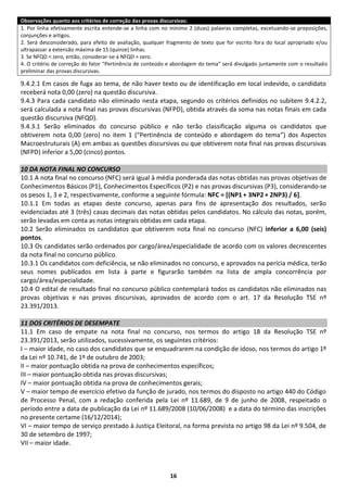 16
Observações quanto aos critérios de correção das provas discursivas:
1. Por linha efetivamente escrita entende-se a linha com no mínimo 2 (duas) palavras completas, excetuando-se preposições,
conjunções e artigos.
2. Será desconsiderado, para efeito de avaliação, qualquer fragmento de texto que for escrito fora do local apropriado e/ou
ultrapassar a extensão máxima de 15 (quinze) linhas.
3. Se NFQD < zero, então, considerar-se-á NFQD = zero.
4. O critério de correção do fator “Pertinência de conteúdo e abordagem do tema” será divulgado juntamente com o resultado
preliminar das provas discursivas.
9.4.2.1 Em casos de fuga ao tema, de não haver texto ou de identificação em local indevido, o candidato
receberá nota 0,00 (zero) na questão discursiva.
9.4.3 Para cada candidato não eliminado nesta etapa, segundo os critérios definidos no subitem 9.4.2.2,
será calculada a nota final nas provas discursivas (NFPD), obtida através da soma nas notas finais em cada
questão discursiva (NFQD).
9.4.3.1 Serão eliminados do concurso público e não terão classificação alguma os candidatos que
obtiverem nota 0,00 (zero) no item 1 (“Pertinência de conteúdo e abordagem do tema”) dos Aspectos
Macroestruturais (A) em ambas as questões discursivas ou que obtiverem nota final nas provas discursivas
(NFPD) inferior a 5,00 (cinco) pontos.
10 DA NOTA FINAL NO CONCURSO
10.1 A nota final no concurso (NFC) será igual à média ponderada das notas obtidas nas provas objetivas de
Conhecimentos Básicos (P1), Conhecimentos Específicos (P2) e nas provas discursivas (P3), considerando-se
os pesos 1, 3 e 2, respectivamente, conforme a seguinte fórmula: NFC = [(NP1 + 3NP2 + 2NP3) / 6].
10.1.1 Em todas as etapas deste concurso, apenas para fins de apresentação dos resultados, serão
evidenciadas até 3 (três) casas decimais das notas obtidas pelos candidatos. No cálculo das notas, porém,
serão levadas em conta as notas integrais obtidas em cada etapa.
10.2 Serão eliminados os candidatos que obtiverem nota final no concurso (NFC) inferior a 6,00 (seis)
pontos.
10.3 Os candidatos serão ordenados por cargo/área/especialidade de acordo com os valores decrescentes
da nota final no concurso público.
10.3.1 Os candidatos com deficiência, se não eliminados no concurso, e aprovados na perícia médica, terão
seus nomes publicados em lista à parte e figurarão também na lista de ampla concorrência por
cargo/área/especialidade.
10.4 O edital de resultado final no concurso público contemplará todos os candidatos não eliminados nas
provas objetivas e nas provas discursivas, aprovados de acordo com o art. 17 da Resolução TSE nº
23.391/2013.
11 DOS CRITÉRIOS DE DESEMPATE
11.1 Em caso de empate na nota final no concurso, nos termos do artigo 18 da Resolução TSE nº
23.391/2013, serão utilizados, sucessivamente, os seguintes critérios:
I – maior idade, no caso dos candidatos que se enquadrarem na condição de idoso, nos termos do artigo 1º
da Lei nº 10.741, de 1º de outubro de 2003;
II – maior pontuação obtida na prova de conhecimentos específicos;
III – maior pontuação obtida nas provas discursivas;
IV – maior pontuação obtida na prova de conhecimentos gerais;
V – maior tempo de exercício efetivo da função de jurado, nos termos do disposto no artigo 440 do Código
de Processo Penal, com a redação conferida pela Lei nº 11.689, de 9 de junho de 2008, respeitado o
período entre a data de publicação da Lei nº 11.689/2008 (10/06/2008) e a data do término das inscrições
no presente certame (16/12/2014);
VI – maior tempo de serviço prestado à Justiça Eleitoral, na forma prevista no artigo 98 da Lei nº 9.504, de
30 de setembro de 1997;
VII – maior idade.
 