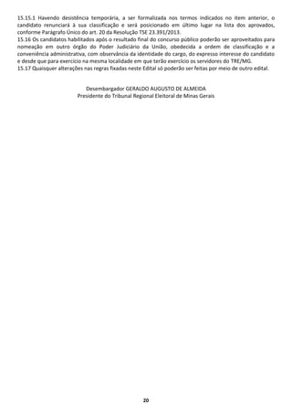 20
15.15.1 Havendo desistência temporária, a ser formalizada nos termos indicados no item anterior, o
candidato renunciará à sua classificação e será posicionado em último lugar na lista dos aprovados,
conforme Parágrafo Único do art. 20 da Resolução TSE 23.391/2013.
15.16 Os candidatos habilitados após o resultado final do concurso público poderão ser aproveitados para
nomeação em outro órgão do Poder Judiciário da União, obedecida a ordem de classificação e a
conveniência administrativa, com observância da identidade do cargo, do expresso interesse do candidato
e desde que para exercício na mesma localidade em que terão exercício os servidores do TRE/MG.
15.17 Quaisquer alterações nas regras fixadas neste Edital só poderão ser feitas por meio de outro edital.
Desembargador GERALDO AUGUSTO DE ALMEIDA
Presidente do Tribunal Regional Eleitoral de Minas Gerais
 